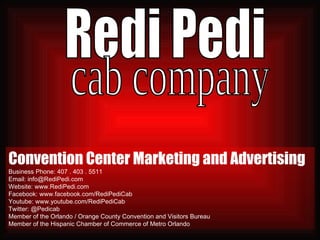 Convention Center Marketing and Advertising Business Phone: 407 . 403 . 5511  Email: info@RediPedi.com Website: www.RediPedi.com Facebook: www.facebook.com/RediPediCab Youtube: www.youtube.com/RediPediCab Twitter: @Pedicab Member of the Orlando / Orange County Convention and Visitors Bureau Member of the Hispanic Chamber of Commerce of Metro Orlando Redi Pedi cab company 