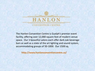 The Hanlon Convention Centre is Guelph’s premier event
facility, offering over 12,000 square feet of modern venue
space. Our 3 beautiful salons each offer dark oak beverage
bars as well as a state of the art lighting and sound system,
accommodating groups of 50-1000. Our 1500 sq.
 