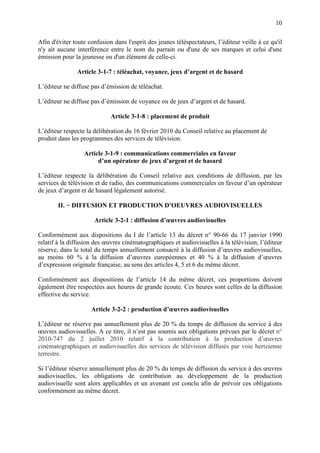 10
Afin d'éviter toute confusion dans l'esprit des jeunes téléspectateurs, l’éditeur veille à ce qu'il
n'y ait aucune interférence entre le nom du parrain ou d'une de ses marques et celui d'une
émission pour la jeunesse ou d'un élément de celle-ci.
Article 3-1-7 : téléachat, voyance, jeux d’argent et de hasard
L’éditeur ne diffuse pas d’émission de téléachat.
L’éditeur ne diffuse pas d’émission de voyance ou de jeux d’argent et de hasard.
Article 3-1-8 : placement de produit
L’éditeur respecte la délibération du 16 février 2010 du Conseil relative au placement de
produit dans les programmes des services de télévision.
Article 3-1-9 : communications commerciales en faveur
d’un opérateur de jeux d’argent et de hasard
L’éditeur respecte la délibération du Conseil relative aux conditions de diffusion, par les
services de télévision et de radio, des communications commerciales en faveur d’un opérateur
de jeux d’argent et de hasard légalement autorisé.
II. − DIFFUSION ET PRODUCTION D’OEUVRES AUDIOVISUELLES
Article 3-2-1 : diffusion d’œuvres audiovisuelles
Conformément aux dispositions du I de l’article 13 du décret n° 90-66 du 17 janvier 1990
relatif à la diffusion des œuvres cinématographiques et audiovisuelles à la télévision, l’éditeur
réserve, dans le total du temps annuellement consacré à la diffusion d’œuvres audiovisuelles,
au moins 60 % à la diffusion d’œuvres européennes et 40 % à la diffusion d’œuvres
d’expression originale française, au sens des articles 4, 5 et 6 du même décret.
Conformément aux dispositions de l’article 14 du même décret, ces proportions doivent
également être respectées aux heures de grande écoute. Ces heures sont celles de la diffusion
effective du service.
Article 3-2-2 : production d’œuvres audiovisuelles
L’éditeur ne réserve pas annuellement plus de 20 % du temps de diffusion du service à des
œuvres audiovisuelles. A ce titre, il n’est pas soumis aux obligations prévues par le décret n°
2010-747 du 2 juillet 2010 relatif à la contribution à la production d’œuvres
cinématographiques et audiovisuelles des services de télévision diffusés par voie hertzienne
terrestre.
Si l’éditeur réserve annuellement plus de 20 % du temps de diffusion du service à des œuvres
audiovisuelles, les obligations de contribution au développement de la production
audiovisuelle sont alors applicables et un avenant est conclu afin de prévoir ces obligations
conformément au même décret.
 