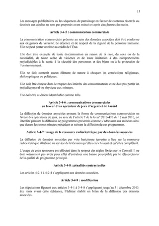 13
Les messages publicitaires ou les séquences de parrainage en faveur de contenus réservés ou
destinés aux adultes ne sont pas proposés avant minuit et après cinq heures du matin.
Article 3-4-5 : communication commerciale
La communication commerciale présente au sein des données associées doit être conforme
aux exigences de véracité, de décence et de respect de la dignité de la personne humaine.
Elle ne peut porter atteinte au crédit de l’État.
Elle doit être exempte de toute discrimination en raison de la race, du sexe ou de la
nationalité, de toute scène de violence et de toute incitation à des comportements
préjudiciables à la santé, à la sécurité des personnes et des biens ou à la protection de
l’environnement.
Elle ne doit contenir aucun élément de nature à choquer les convictions religieuses,
philosophiques ou politiques.
Elle doit être conçue dans le respect des intérêts des consommateurs et ne doit pas porter un
préjudice moral ou physique aux mineurs.
Elle doit être aisément identifiable comme telle.
Article 3-4-6 : communications commerciales
en faveur d’un opérateur de jeux d’argent et de hasard
La diffusion de données associées prenant la forme de communications commerciales en
faveur des opérateurs de jeux, au sens de l’article 7 de la loi n° 2010-476 du 12 mai 2010, est
interdite pendant la diffusion de programmes présentés comme s’adressant aux mineurs ainsi
que durant les trente minutes précédant et suivant la diffusion de ces programmes.
Article 3-4-7 : usage de la ressource radioélectrique par des données associées
La diffusion de données associées par voie hertzienne terrestre a lieu sur la ressource
radioélectrique attribuée au service de télévision qu’elles enrichissent et qu’elles complètent.
L’usage de cette ressource est effectué dans le respect des règles fixées par le Conseil. Il ne
doit notamment pas avoir pour effet d’entraîner une baisse perceptible par le téléspectateur
de la qualité du programme principal.
Article 3-4-8 : pénalités contractuelles
Les articles 4-2-1 à 4-2-4 s’appliquent aux données associées.
Article 3-4-9 : modification
Les stipulations figurant aux articles 3-4-1 à 3-4-8 s’appliquent jusqu’au 31 décembre 2013.
Six mois avant cette échéance, l’éditeur établit un bilan de la diffusion des données
associées.
 