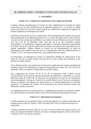 14
QUATRIÈME PARTIE : CONTRÔLE ET PÉNALITÉS CONTRACTUELLES
I - CONTRÔLE
Article 4-1-1 : évolution de l’actionnariat et des organes de direction
L’éditeur informe immédiatement le Conseil de toute modification du montant du capital
social ainsi que de toute modification de la répartition portant sur 1 % ou plus du capital
social ou des droits de vote de la société titulaire. La modification s’apprécie par rapport à la
dernière répartition communiquée au Conseil.
Il informe le Conseil, dès qu’il en a connaissance, de tout changement de contrôle ainsi que de
toute modification de la répartition portant sur 5 % ou plus du capital social ou des droits de
vote de la ou des sociétés qui contrôlent, le cas échéant, la société titulaire, au sens de l’article
41-3 de la loi du 30 septembre 1986, ainsi que de la ou des éventuelles sociétés
intermédiaires. La modification s’apprécie par rapport à la dernière répartition communiquée
au Conseil. Lorsqu’il s’agit de sociétés dont les actions sont admises aux négociations sur un
marché réglementé, l’éditeur informe le Conseil de tout franchissement de seuils de
participation à leur capital social, dès qu’il en a connaissance, dans les conditions prévues à
l’article L. 233-7 du code de commerce et, le cas échéant, par leurs statuts.
Il communique, sur demande du Conseil, la composition détaillée du capital social et des
droits de vote de la société titulaire ainsi que de la ou des sociétés qui contrôlent, le cas
échéant, la société titulaire.
Si les éléments portés à la connaissance du Conseil en application des alinéas précédents lui
semblent soulever des difficultés au regard des dispositions de l’article 42-3 de la loi du 30
septembre 1986, il en informe l’éditeur dans les meilleurs délais.
Pour l’application de l’article 40 de la loi du 30 septembre 1986, l’éditeur fournit
semestriellement au Conseil les éléments permettant de déterminer la nationalité, au sens du
deuxième alinéa de l’article 40, de chacun de ses actionnaires et la part de son actionnariat
non communautaire. Lorsque les actions de la société titulaire ou de l’un de ses actionnaires
directs ou indirects sont admises aux négociations sur un marché réglementé, ces éléments
consistent, à la demande du Conseil, en la transmission des relevés Euroclear France des
différentes sociétés concernées.
Les stipulations prévues au présent article ne s’appliquent pas lorsque la société qui contrôle
la société titulaire est elle-même éditrice d’un service de télévision autorisé par le Conseil.
Article 4-1-2 : informations économiques
L’éditeur transmet au Conseil dans le mois suivant leur signature, les contrats d’objectifs et de
moyens passés au titre de l’article L 1426-1 du code CGCT avec les collectivités locales ou
territoriales.
L’éditeur transmet au Conseil, dans les six mois suivant la clôture de chaque exercice, son
bilan, son compte de résultat et l’annexe, ainsi que son rapport de gestion, ainsi qu’il est prévu
à l’article L 232-1 du code de commerce.
 