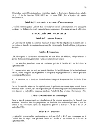 16
Il fournit au Conseil les informations permettant à celui-ci de s’assurer du respect des articles
16 et 17 de la directive 2010/13/UE du 10 mars 2010, dite « Services de médias
audiovisuels ».
Article 4-1-5 : reprise des programmes d’un autre service
L’éditeur communique au Conseil, dans les huit jours suivant leur conclusion, tous les accords
passés en vue de la reprise totale ou partielle des programmes d’un autre service de télévision.
II - PÉNALITÉS CONTRACTUELLES
Article 4-2-1 : mise en demeure
Le Conseil peut mettre en demeure l’éditeur de respecter les stipulations figurant dans la
convention et dans les avenants qui pourraient lui être annexés. Il rend publique cette mise en
demeure.
Article 4-2-2 : sanctions
Le Conseil peut, si l’éditeur ne se conforme pas aux mises en demeure, compte tenu de la
gravité du manquement, prononcer l’une des sanctions suivantes :
1°. Une sanction pécuniaire, dans les conditions prévues à l'article 42-2 de la loi du 30
septembre 1986 ;
2°. La suspension pour un mois au plus de l’édition, de la diffusion ou de la distribution du
service, d’une catégorie de programme, d’une partie du programme ou d’une ou plusieurs
séquences publicitaires ;
3°. La réduction de la durée de l’autorisation d’usage de fréquences dans la limite d’une
année ;
En cas de nouvelle violation de stipulations de la présente convention ayant donné lieu au
prononcé d’une sanction, le Conseil peut infliger une sanction pécuniaire dont le montant ne
peut dépasser le plafond fixé en cas de récidive à l'article 42-2 de la loi du 30 septembre 1986.
Article 4-2-3 : insertion d’un communiqué
Dans le cas de manquement aux stipulations de la présente convention, le Conseil peut
ordonner l’insertion dans les programmes de l’éditeur d’un communiqué dont il fixe les
termes et les conditions, selon les dispositions prévues à l’article 42-4 de la loi du 30
septembre 1986.
Article 4-2-4 : procédure
Les pénalités contractuelles mentionnées aux articles 4-2-2 et 4-2-3 sont prononcées par le
Conseil dans le respect des garanties fixées aux articles 42 et suivants de la loi du 30
septembre 1986.
 