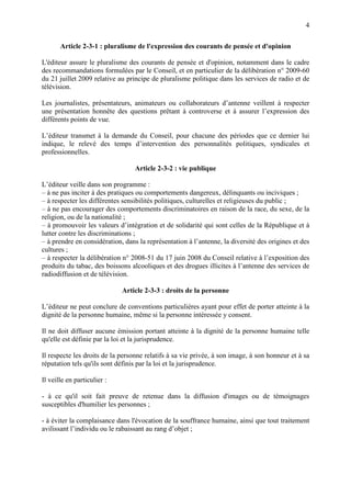 4
Article 2-3-1 : pluralisme de l'expression des courants de pensée et d'opinion
L'éditeur assure le pluralisme des courants de pensée et d'opinion, notamment dans le cadre
des recommandations formulées par le Conseil, et en particulier de la délibération n° 2009-60
du 21 juillet 2009 relative au principe de pluralisme politique dans les services de radio et de
télévision.
Les journalistes, présentateurs, animateurs ou collaborateurs d’antenne veillent à respecter
une présentation honnête des questions prêtant à controverse et à assurer l’expression des
différents points de vue.
L’éditeur transmet à la demande du Conseil, pour chacune des périodes que ce dernier lui
indique, le relevé des temps d’intervention des personnalités politiques, syndicales et
professionnelles.
Article 2-3-2 : vie publique
L’éditeur veille dans son programme :
– à ne pas inciter à des pratiques ou comportements dangereux, délinquants ou inciviques ;
– à respecter les différentes sensibilités politiques, culturelles et religieuses du public ;
– à ne pas encourager des comportements discriminatoires en raison de la race, du sexe, de la
religion, ou de la nationalité ;
– à promouvoir les valeurs d’intégration et de solidarité qui sont celles de la République et à
lutter contre les discriminations ;
– à prendre en considération, dans la représentation à l’antenne, la diversité des origines et des
cultures ;
– à respecter la délibération n° 2008-51 du 17 juin 2008 du Conseil relative à l’exposition des
produits du tabac, des boissons alcooliques et des drogues illicites à l’antenne des services de
radiodiffusion et de télévision.
Article 2-3-3 : droits de la personne
L’éditeur ne peut conclure de conventions particulières ayant pour effet de porter atteinte à la
dignité de la personne humaine, même si la personne intéressée y consent.
Il ne doit diffuser aucune émission portant atteinte à la dignité de la personne humaine telle
qu'elle est définie par la loi et la jurisprudence.
Il respecte les droits de la personne relatifs à sa vie privée, à son image, à son honneur et à sa
réputation tels qu'ils sont définis par la loi et la jurisprudence.
Il veille en particulier :
- à ce qu'il soit fait preuve de retenue dans la diffusion d'images ou de témoignages
susceptibles d'humilier les personnes ;
- à éviter la complaisance dans l'évocation de la souffrance humaine, ainsi que tout traitement
avilissant l’individu ou le rabaissant au rang d’objet ;
 