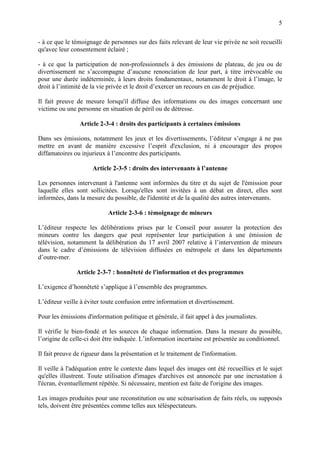 5
- à ce que le témoignage de personnes sur des faits relevant de leur vie privée ne soit recueilli
qu'avec leur consentement éclairé ;
- à ce que la participation de non-professionnels à des émissions de plateau, de jeu ou de
divertissement ne s’accompagne d’aucune renonciation de leur part, à titre irrévocable ou
pour une durée indéterminée, à leurs droits fondamentaux, notamment le droit à l’image, le
droit à l’intimité de la vie privée et le droit d’exercer un recours en cas de préjudice.
Il fait preuve de mesure lorsqu'il diffuse des informations ou des images concernant une
victime ou une personne en situation de péril ou de détresse.
Article 2-3-4 : droits des participants à certaines émissions
Dans ses émissions, notamment les jeux et les divertissements, l’éditeur s’engage à ne pas
mettre en avant de manière excessive l’esprit d'exclusion, ni à encourager des propos
diffamatoires ou injurieux à l’encontre des participants.
Article 2-3-5 : droits des intervenants à l’antenne
Les personnes intervenant à l'antenne sont informées du titre et du sujet de l'émission pour
laquelle elles sont sollicitées. Lorsqu'elles sont invitées à un débat en direct, elles sont
informées, dans la mesure du possible, de l'identité et de la qualité des autres intervenants.
Article 2-3-6 : témoignage de mineurs
L’éditeur respecte les délibérations prises par le Conseil pour assurer la protection des
mineurs contre les dangers que peut représenter leur participation à une émission de
télévision, notamment la délibération du 17 avril 2007 relative à l’intervention de mineurs
dans le cadre d’émissions de télévision diffusées en métropole et dans les départements
d’outre-mer.
Article 2-3-7 : honnêteté de l'information et des programmes
L’exigence d’honnêteté s’applique à l’ensemble des programmes.
L’éditeur veille à éviter toute confusion entre information et divertissement.
Pour les émissions d'information politique et générale, il fait appel à des journalistes.
Il vérifie le bien-fondé et les sources de chaque information. Dans la mesure du possible,
l’origine de celle-ci doit être indiquée. L’information incertaine est présentée au conditionnel.
Il fait preuve de rigueur dans la présentation et le traitement de l'information.
Il veille à l'adéquation entre le contexte dans lequel des images ont été recueillies et le sujet
qu'elles illustrent. Toute utilisation d'images d'archives est annoncée par une incrustation à
l'écran, éventuellement répétée. Si nécessaire, mention est faite de l'origine des images.
Les images produites pour une reconstitution ou une scénarisation de faits réels, ou supposés
tels, doivent être présentées comme telles aux téléspectateurs.
 