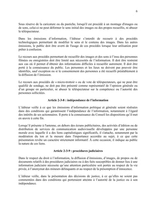 6
Sous réserve de la caricature ou du pastiche, lorsqu'il est procédé à un montage d'images ou
de sons, celui-ci ne peut déformer le sens initial des images ou des propos recueillis, ni abuser
le téléspectateur.
Dans les émissions d’information, l’éditeur s’interdit de recourir à des procédés
technologiques permettant de modifier le sens et le contenu des images. Dans les autres
émissions, le public doit être averti de l'usage de ces procédés lorsque leur utilisation peut
prêter à confusion.
Le recours aux procédés permettant de recueillir des images et des sons à l’insu des personnes
filmées ou enregistrées doit être limité aux nécessités de l’information. Il doit être restreint
aux cas où il permet d’obtenir des informations difficiles à recueillir autrement. Il doit être
porté à la connaissance du public. Les personnes et les lieux ne doivent pas pouvoir être
identifiés, sauf exception ou si le consentement des personnes a été recueilli préalablement à
la diffusion de l’émission.
Le recours aux procédés de « micro-trottoir » ou de vote de téléspectateurs, qui ne peut être
qualifié de sondage, ne doit pas être présenté comme représentatif de l’opinion générale ou
d’un groupe en particulier, ni abuser le téléspectateur sur la compétence ou l’autorité des
personnes sollicitées.
Article 2-3-8 : indépendance de l’information
L’éditeur veille à ce que les émissions d’information politique et générale soient réalisées
dans des conditions qui garantissent l’indépendance de l’information, notamment à l’égard
des intérêts de ses actionnaires. Il porte à la connaissance du Conseil les dispositions qu’il met
en œuvre à cette fin.
Lorsqu’il présente à l'antenne, en dehors des écrans publicitaires, des activités d’édition ou de
distribution de services de communication audiovisuelle développées par une personne
morale avec laquelle il a des liens capitalistiques significatifs, il s'attache, notamment par la
modération du ton et la mesure dans l'importance accordée au sujet, à ce que cette
présentation revête un caractère strictement informatif. À cette occasion, il indique au public
la nature de ces liens.
Article 2-3-9 : procédures judiciaires
Dans le respect du droit à l’information, la diffusion d’émissions, d’images, de propos ou de
documents relatifs à des procédures judiciaires ou à des faits susceptibles de donner lieu à une
information judiciaire nécessite qu’une attention particulière soit portée au respect de la vie
privée, à l’anonymat des mineurs délinquants et au respect de la présomption d’innocence.
L’éditeur veille, dans la présentation des décisions de justice, à ce qu’elles ne soient pas
commentées dans des conditions qui porteraient atteinte à l’autorité de la justice ou à son
indépendance.
 