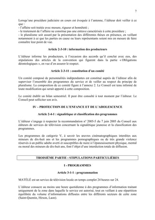 7
Lorsqu’une procédure judiciaire en cours est évoquée à l’antenne, l’éditeur doit veiller à ce
que :
- l’affaire soit traitée avec mesure, rigueur et honnêteté ;
- le traitement de l’affaire ne constitue pas une entrave caractérisée à cette procédure ;
- le pluralisme soit assuré par la présentation des différentes thèses en présence, en veillant
notamment à ce que les parties en cause ou leurs représentants soient mis en mesure de faire
connaître leur point de vue.
Article 2-3-10 : information des producteurs
L’éditeur informe les producteurs, à l’occasion des accords qu’il conclut avec eux, des
stipulations des articles de la convention qui figurent dans la partie « Obligations
déontologiques », en vue d’en assurer le respect.
Article 2-3-11 : constitution d’un comité
Un comité composé de personnalités indépendantes est constitué auprès de l’éditeur afin de
superviser l’ensemble des programmes du service et de veiller au respect du principe de
pluralisme. La composition de ce comité figure à l’annexe 2. Le Conseil est tenu informé de
toute modification qui serait apporté à cette composition.
Le comité établit un bilan semestriel. Il peut être consulté à tout moment par l’éditeur. Le
Conseil peut solliciter son avis.
IV – PROTECTION DE L’ENFANCE ET DE L’ADOLESCENCE
Article 2-4-1 : signalétique et classification des programmes
L’éditeur s’engage à respecter la recommandation n° 2005-5 du 7 juin 2005 du Conseil aux
éditeurs de services de télévision concernant la signalétique jeunesse et la classification des
programmes.
Les programmes de catégorie V, à savoir les œuvres cinématographiques interdites aux
mineurs de dix-huit ans et les programmes pornographiques ou de très grande violence
réservés à un public adulte averti et susceptibles de nuire à l’épanouissement physique, mental
ou moral des mineurs de dix-huit ans, font l’objet d’une interdiction totale de diffusion.
TROISIÈME PARTIE : STIPULATIONS PARTICULIÈRES
I - PROGRAMMES
Article 3-1-1 : programmation
MATÉLÉ est un service de télévision locale en temps complet 24 heures sur 24.
L’éditeur consacre au moins une heure quotidienne à des programmes d’information traitant
uniquement de la zone dans laquelle le service est autorisé, tout en veillant à une répartition
équilibrée du volume d’informations diffusées entre les différents secteurs de cette zone
(Saint-Quentin, Hirson, Laon).
 