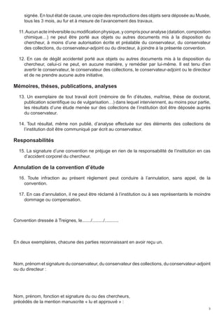 signée. En tout état de cause, une copie des reproductions des objets sera déposée au Musée,
      tous les 3 mois, au fur et à mesure de l’avancement des travaux.

   11. Aucun acte irréversible ou modification physique, y compris pour analyse (datation, composition
      chimique…) ne peut être porté aux objets ou autres documents mis à la disposition du
      chercheur, à moins d’une autorisation écrite et préalable du conservateur, du conservateur
      des collections, du conservateur-adjoint ou du directeur, à joindre à la présente convention.

   12. En cas de dégât accidentel porté aux objets ou autres documents mis à la disposition du
     chercheur, celui-ci ne peut, en aucune manière, y remédier par lui-même. Il est tenu d’en
     avertir le conservateur, le conservateur des collections, le conservateur-adjoint ou le directeur
     et de ne prendre aucune autre initiative.

Mémoires, thèses, publications, analyses
   13. Un exemplaire de tout travail écrit (mémoire de fin d’études, maîtrise, thèse de doctorat,
     publication scientifique ou de vulgarisation…) dans lequel interviennent, au moins pour partie,
     les résultats d’une étude menée sur des collections de l’institution doit être déposée auprès
     du conservateur.

   14. Tout résultat, même non publié, d’analyse effectuée sur des éléments des collections de
     l’institution doit être communiqué par écrit au conservateur.

Responsabilités
   15. La signature d’une convention ne préjuge en rien de la responsabilité de l’institution en cas
     d’accident corporel du chercheur.

Annulation de la convention d’étude
   16. Toute infraction au présent règlement peut conduire à l’annulation, sans appel, de la
     convention.

   17. En cas d’annulation, il ne peut être réclamé à l’institution ou à ses représentants le moindre
     dommage ou compensation.



Convention dressée à Treignes, le......./........./...........



En deux exemplaires, chacune des parties reconnaissant en avoir reçu un.



Nom, prénom et signature du conservateur, du conservateur des collections, du conservateur-adjoint
ou du directeur :




Nom, prénom, fonction et signature du ou des chercheurs,
précédés de la mention manuscrite « lu et approuvé » :
                                                                                                     3
 