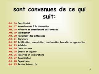 sont convenues de ce qui
suit:
Art. 16 Secrétariat
Art. 17 Amendements à la Convention
Art. 18 Adoption et amendement des annexes
Art. 19 Vérification
Art. 20 Règlement des différends
Art. 21 Signature
Art. 22 Ratification, acceptation, confirmation formelle ou approbation
Art. 23 Adhésion
Art. 24 Droit de vote
Art. 25 Entrée en vigueur
Art. 26 Réserves et déclarations
Art. 27 Dénonciation
Art. 28 Dépositaire
Art. 29 Textes faisant foi
10
 