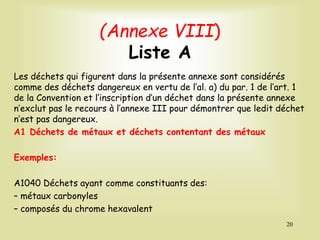 (Annexe VIII)
Liste A
Les déchets qui figurent dans la présente annexe sont considérés
comme des déchets dangereux en vertu de l’al. a) du par. 1 de l’art. 1
de la Convention et l’inscription d’un déchet dans la présente annexe
n’exclut pas le recours à l’annexe III pour démontrer que ledit déchet
n’est pas dangereux.
A1 Déchets de métaux et déchets contentant des métaux
Exemples:
A1040 Déchets ayant comme constituants des:
– métaux carbonyles
– composés du chrome hexavalent
20
 