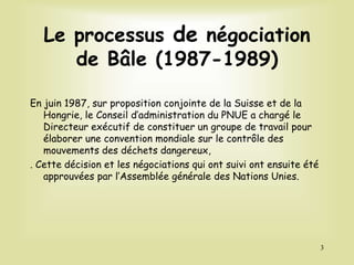 Le processus de négociation
de Bâle (1987-1989)
En juin 1987, sur proposition conjointe de la Suisse et de la
Hongrie, le Conseil d’administration du PNUE a chargé le
Directeur exécutif de constituer un groupe de travail pour
élaborer une convention mondiale sur le contrôle des
mouvements des déchets dangereux,
. Cette décision et les négociations qui ont suivi ont ensuite été
approuvées par l’Assemblée générale des Nations Unies.
3
 