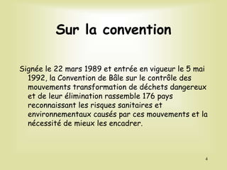 Sur la convention
Signée le 22 mars 1989 et entrée en vigueur le 5 mai
1992, la Convention de Bâle sur le contrôle des
mouvements transformation de déchets dangereux
et de leur élimination rassemble 176 pays
reconnaissant les risques sanitaires et
environnementaux causés par ces mouvements et la
nécessité de mieux les encadrer.
4
 