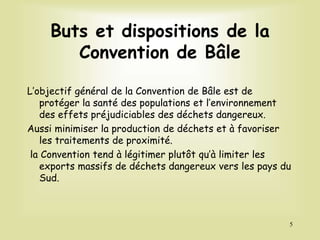 Buts et dispositions de la
Convention de Bâle
L’objectif général de la Convention de Bâle est de
protéger la santé des populations et l’environnement
des effets préjudiciables des déchets dangereux.
Aussi minimiser la production de déchets et à favoriser
les traitements de proximité.
la Convention tend à légitimer plutôt qu’à limiter les
exports massifs de déchets dangereux vers les pays du
Sud.
5
 