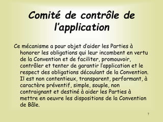 Comité de contrôle de
l’application
Ce mécanisme a pour objet d’aider les Parties à
honorer les obligations qui leur incombent en vertu
de la Convention et de faciliter, promouvoir,
contrôler et tenter de garantir l’application et le
respect des obligations découlant de la Convention.
Il est non contentieux, transparent, performant, à
caractère préventif, simple, souple, non
contraignant et destiné à aider les Parties à
mettre en oeuvre les dispositions de la Convention
de Bâle.
7
 