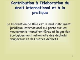 Contribution à l’élaboration du
droit international et à la
pratique
La Convention de Bâle est le seul instrument
juridique international qui porte sur les
mouvements transfrontières et la gestion
écologiquement rationnelle des déchets
dangereux et des autres déchets.
8
 