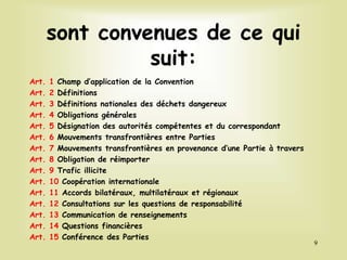 sont convenues de ce qui
suit:
Art. 1 Champ d’application de la Convention
Art. 2 Définitions
Art. 3 Définitions nationales des déchets dangereux
Art. 4 Obligations générales
Art. 5 Désignation des autorités compétentes et du correspondant
Art. 6 Mouvements transfrontières entre Parties
Art. 7 Mouvements transfrontières en provenance d’une Partie à travers
Art. 8 Obligation de réimporter
Art. 9 Trafic illicite
Art. 10 Coopération internationale
Art. 11 Accords bilatéraux, multilatéraux et régionaux
Art. 12 Consultations sur les questions de responsabilité
Art. 13 Communication de renseignements
Art. 14 Questions financières
Art. 15 Conférence des Parties
9
 