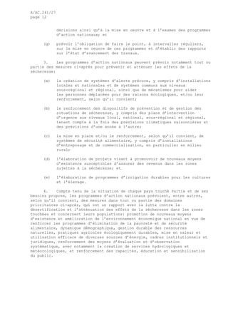A/AC.241/27
page 12
décisions ainsi qu’à la mise en oeuvre et à l’examen des programmes
d’action nationaux; et
(g) prévoir l’obligation de faire le point, à intervalles réguliers,
sur la mise en oeuvre de ces programmes et d’établir des rapports
sur l’état d’avancement des travaux.
3. Les programmes d’action nationaux peuvent prévoir notamment tout ou
partie des mesures ci-après pour prévenir et atténuer les effets de la
sécheresse:
(a) la création de systèmes d’alerte précoce, y compris d’installations
locales et nationales et de systèmes communs aux niveaux
sous-régional et régional, ainsi que de mécanismes pour aider
les personnes déplacées pour des raisons écologiques, et/ou leur
renforcement, selon qu’il convient;
(b) le renforcement des dispositifs de prévention et de gestion des
situations de sécheresse, y compris des plans d’intervention
d’urgence aux niveaux local, national, sous-régional et régional,
tenant compte à la fois des prévisions climatiques saisonnières et
des prévisions d’une année à l’autre;
(c) la mise en place et/ou le renforcement, selon qu’il convient, de
systèmes de sécurité alimentaire, y compris d’installations
d’entreposage et de commercialisation, en particulier en milieu
rural;
(d) l’élaboration de projets visant à promouvoir de nouveaux moyens
d’existence susceptibles d’assurer des revenus dans les zones
sujettes à la sécheresse; et
(e) l’élaboration de programmes d’irrigation durables pour les cultures
et l’élevage.
4. Compte tenu de la situation de chaque pays touché Partie et de ses
besoins propres, les programmes d’action nationaux prévoient, entre autres,
selon qu’il convient, des mesures dans tout ou partie des domaines
prioritaires ci-après, qui ont un rapport avec la lutte contre la
désertification et l’atténuation des effets de la sécheresse dans les zones
touchées et concernent leurs populations: promotion de nouveaux moyens
d’existence et amélioration de l’environnement économique national en vue de
renforcer les programmes d’élimination de la pauvreté et de sécurité
alimentaire, dynamique démographique, gestion durable des ressources
naturelles, pratiques agricoles écologiquement durables, mise en valeur et
utilisation efficace de diverses sources d’énergie, cadres institutionnels et
juridiques, renforcement des moyens d’évaluation et d’observation
systématique, avec notamment la création de services hydrologiques et
météorologiques, et renforcement des capacités, éducation et sensibilisation
du public.
 