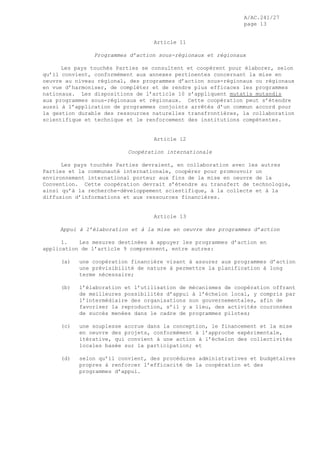 A/AC.241/27
page 13
Article 11
Programmes d’action sous-régionaux et régionaux
Les pays touchés Parties se consultent et coopèrent pour élaborer, selon
qu’il convient, conformément aux annexes pertinentes concernant la mise en
oeuvre au niveau régional, des programmes d’action sous-régionaux ou régionaux
en vue d’harmoniser, de compléter et de rendre plus efficaces les programmes
nationaux. Les dispositions de l’article 10 s’appliquent mutatis mutandis
aux programmes sous-régionaux et régionaux. Cette coopération peut s’étendre
aussi à l’application de programmes conjoints arrêtés d’un commun accord pour
la gestion durable des ressources naturelles transfrontières, la collaboration
scientifique et technique et le renforcement des institutions compétentes.
Article 12
Coopération internationale
Les pays touchés Parties devraient, en collaboration avec les autres
Parties et la communauté internationale, coopérer pour promouvoir un
environnement international porteur aux fins de la mise en oeuvre de la
Convention. Cette coopération devrait s’étendre au transfert de technologie,
ainsi qu’à la recherche-développement scientifique, à la collecte et à la
diffusion d’informations et aux ressources financières.
Article 13
Appui à l’élaboration et à la mise en oeuvre des programmes d’action
1. Les mesures destinées à appuyer les programmes d’action en
application de l’article 9 comprennent, entre autres:
(a) une coopération financière visant à assurer aux programmes d’action
une prévisibilité de nature à permettre la planification à long
terme nécessaire;
(b) l’élaboration et l’utilisation de mécanismes de coopération offrant
de meilleures possibilités d’appui à l’échelon local, y compris par
l’intermédiaire des organisations non gouvernementales, afin de
favoriser la reproduction, s’il y a lieu, des activités couronnées
de succès menées dans le cadre de programmes pilotes;
(c) une souplesse accrue dans la conception, le financement et la mise
en oeuvre des projets, conformément à l’approche expérimentale,
itérative, qui convient à une action à l’échelon des collectivités
locales basée sur la participation; et
(d) selon qu’il convient, des procédures administratives et budgétaires
propres à renforcer l’efficacité de la coopération et des
programmes d’appui.
 