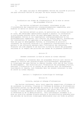 A/AC.241/27
page 14
2. Cet appui aux pays en développement Parties est accordé en priorité
aux pays africains Parties et aux pays les moins avancés Parties.
Article 14
Coordination aux stades de l’élaboration et de la mise en oeuvre
des programmes d’action
1. Les Parties collaborent étroitement, directement et par
l’intermédiaire des organisations intergouvernementales compétentes, pour
élaborer et mettre en oeuvre les programmes d’action.
2. Les Parties mettent au point, en particulier aux niveaux national
et local, des mécanismes opérationnels propres à garantir la coordination
la plus poussée possible entre les pays développés Parties, les pays en
développement Parties et les organisations intergouvernementales et non
gouvernementales compétentes, afin d’éviter les doubles emplois, d’harmoniser
les interventions et les approches et de maximiser l’effet de l’aide.
Dans les pays en développement Parties, on s’attachera en priorité à
coordonner les activités relatives à la coopération internationale afin de
parvenir à une efficacité maximale dans l’utilisation des ressources,
d’assurer une aide adaptée et de faciliter la mise en oeuvre des programmes
nationaux et le respect des priorités aux termes de la présente Convention.
Article 15
Annexes concernant la mise en oeuvre au niveau régional
Les éléments à incorporer dans les programmes d’action sont choisis et
adaptés en fonction des caractéristiques socio-économiques, géographiques
et climatiques des pays Parties ou régions touchés, ainsi que de leur niveau
de développement. Des directives pour l’élaboration des programmes d’action,
précisant l’orientation et le contenu de ces derniers pour les différentes
sous-régions et régions, sont formulées dans les annexes concernant la mise
en oeuvre au niveau régional.
Section 2 : Coopération scientifique et technique
Article 16
Collecte, analyse et échange d’informations
Les Parties conviennent, selon leurs capacités respectives, d’intégrer et
de coordonner la collecte, l’analyse et l’échange de données et d’informations
pertinentes portant sur des périodes de courte et de longue durée pour assurer
l’observation systématique de la dégradation des terres dans les zones
touchées et mieux comprendre et évaluer les phénomènes et les effets de
la sécheresse et de la désertification. Cela contribuerait notamment à la
mise sur pied d’un système d’alerte précoce et de planification préalable pour
les périodes de variations climatiques défavorables sous une forme se prêtant
 