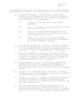 A/AC.241/27
page 15
à une application pratique par les utilisateurs à tous les niveaux, notamment
par les populations locales. A cet effet, les Parties, selon qu’il convient:
(a) facilitent et renforcent le fonctionnement du réseau mondial
d’institutions et d’installations pour la collecte, l’analyse
et l’échange d’informations ainsi que l’observation systématique
à tous les niveaux, ledit réseau devant:
(i) chercher à utiliser des normes et des systèmes
compatibles,
(ii) inclure les données et stations appropriées, y compris
dans les zones reculées,
(iii) utiliser et diffuser les technologies modernes de
collecte, de transmission et d’évaluation des données
sur la dégradation des terres, et
(iv) resserrer les liens entre les centres de données et
d’information nationaux, sous-régionaux et régionaux et
les sources d’information mondiales;
(b) s’assurent que les activités de collecte, d’analyse et d’échange
d’informations répondent aux besoins des collectivités locales et
à ceux des décideurs, en vue de résoudre des problèmes spécifiques,
et veillent à ce que les collectivités locales y participent;
(c) appuient et développent les programmes et projets bilatéraux et
multilatéraux visant à définir, entreprendre, évaluer et financer
la collecte, l’analyse et l’échange de données et d’informations,
y compris, entre autres, de séries intégrées d’indicateurs
physiques, biologiques, sociaux et économiques;
(d) mettent pleinement à profit le savoir-faire des organisations
intergouvernementales et non gouvernementales compétentes, en
particulier pour diffuser les informations et les résultats
d’expériences pertinents auprès de groupes cibles dans différentes
régions;
(e) accordent toute l’importance voulue à la collecte, l’analyse et
l’échange de données socio-économiques, ainsi qu’à leur intégration
aux données physiques et biologiques;
(f) échangent et communiquent ouvertement et promptement l’intégralité
des informations émanant de toutes les sources publiques qui
concernent la lutte contre la désertification et l’atténuation des
effets de la sécheresse; et
(g) sous réserve des dispositions de leur législation et/ou de
leurs politiques nationales, échangent des informations sur les
connaissances traditionnelles et locales en veillant à en assurer
dûment la protection et en faisant profiter de manière appropriée
 