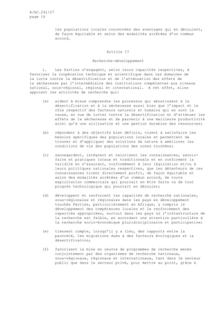 A/AC.241/27
page 16
les populations locales concernées des avantages qui en découlent,
de façon équitable et selon des modalités arrêtées d’un commun
accord.
Article 17
Recherche-développement
1. Les Parties s’engagent, selon leurs capacités respectives, à
favoriser la coopération technique et scientifique dans les domaines de
la lutte contre la désertification et de l’atténuation des effets de
la sécheresse par l’intermédiaire des institutions compétentes aux niveaux
national, sous-régional, régional et international. A cet effet, elles
appuient les activités de recherche qui:
(a) aident à mieux comprendre les processus qui aboutissent à la
désertification et à la sécheresse aussi bien que l’impact et le
rôle respectif des facteurs naturels et humains qui en sont la
cause, en vue de lutter contre la désertification et d’atténuer les
effets de la sécheresse et de parvenir à une meilleure productivité
ainsi qu’à une utilisation et une gestion durables des ressources;
(b) répondent à des objectifs bien définis, visent à satisfaire les
besoins spécifiques des populations locales et permettent de
trouver et d’appliquer des solutions de nature à améliorer les
conditions de vie des populations des zones touchées;
(c) sauvegardent, intègrent et valorisent les connaissances, savoir-
faire et pratiques locaux et traditionnels et en confirment la
validité en s’assurant, conformément à leur législation et/ou à
leurs politiques nationales respectives, que les détenteurs de ces
connaissances tirent directement profit, de façon équitable et
selon des modalités arrêtées d’un commun accord, de toute
exploitation commerciale qui pourrait en être faite ou de tout
progrès technologique qui pourrait en découler;
(d) développent et renforcent les capacités de recherche nationales,
sous-régionales et régionales dans les pays en développement
touchés Parties, particulièrement en Afrique, y compris le
développement des compétences locales et le renforcement des
capacités appropriées, surtout dans les pays où l’infrastructure de
la recherche est faible, en accordant une attention particulière à
la recherche socio-économique pluridisciplinaire et participative;
(e) tiennent compte, lorsqu’il y a lieu, des rapports entre la
pauvreté, les migrations dues à des facteurs écologiques et la
désertification;
(f) favorisent la mise en oeuvre de programmes de recherche menés
conjointement par des organismes de recherche nationaux,
sous-régionaux, régionaux et internationaux, tant dans le secteur
public que dans le secteur privé, pour mettre au point, grâce à
 