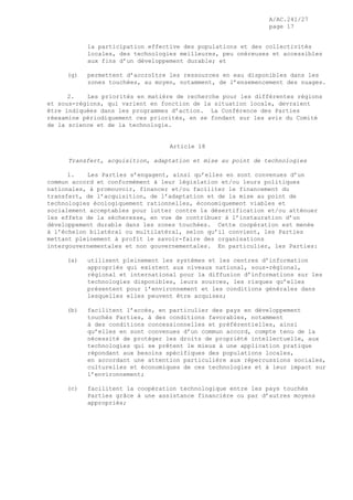 A/AC.241/27
page 17
la participation effective des populations et des collectivités
locales, des technologies meilleures, peu onéreuses et accessibles
aux fins d’un développement durable; et
(g) permettent d’accroître les ressources en eau disponibles dans les
zones touchées, au moyen, notamment, de l’ensemencement des nuages.
2. Les priorités en matière de recherche pour les différentes régions
et sous-régions, qui varient en fonction de la situation locale, devraient
être indiquées dans les programmes d’action. La Conférence des Parties
réexamine périodiquement ces priorités, en se fondant sur les avis du Comité
de la science et de la technologie.
Article 18
Transfert, acquisition, adaptation et mise au point de technologies
1. Les Parties s’engagent, ainsi qu’elles en sont convenues d’un
commun accord et conformément à leur législation et/ou leurs politiques
nationales, à promouvoir, financer et/ou faciliter le financement du
transfert, de l’acquisition, de l’adaptation et de la mise au point de
technologies écologiquement rationnelles, économiquement viables et
socialement acceptables pour lutter contre la désertification et/ou atténuer
les effets de la sécheresse, en vue de contribuer à l’instauration d’un
développement durable dans les zones touchées. Cette coopération est menée
à l’échelon bilatéral ou multilatéral, selon qu’il convient, les Parties
mettant pleinement à profit le savoir-faire des organisations
intergouvernementales et non gouvernementales. En particulier, les Parties:
(a) utilisent pleinement les systèmes et les centres d’information
appropriés qui existent aux niveaux national, sous-régional,
régional et international pour la diffusion d’informations sur les
technologies disponibles, leurs sources, les risques qu’elles
présentent pour l’environnement et les conditions générales dans
lesquelles elles peuvent être acquises;
(b) facilitent l’accès, en particulier des pays en développement
touchés Parties, à des conditions favorables, notamment
à des conditions concessionnelles et préférentielles, ainsi
qu’elles en sont convenues d’un commun accord, compte tenu de la
nécessité de protéger les droits de propriété intellectuelle, aux
technologies qui se prêtent le mieux à une application pratique
répondant aux besoins spécifiques des populations locales,
en accordant une attention particulière aux répercussions sociales,
culturelles et économiques de ces technologies et à leur impact sur
l’environnement;
(c) facilitent la coopération technologique entre les pays touchés
Parties grâce à une assistance financière ou par d’autres moyens
appropriés;
 