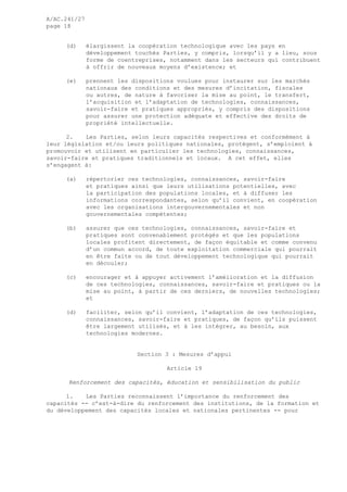 A/AC.241/27
page 18
(d) élargissent la coopération technologique avec les pays en
développement touchés Parties, y compris, lorsqu’il y a lieu, sous
forme de coentreprises, notamment dans les secteurs qui contribuent
à offrir de nouveaux moyens d’existence; et
(e) prennent les dispositions voulues pour instaurer sur les marchés
nationaux des conditions et des mesures d’incitation, fiscales
ou autres, de nature à favoriser la mise au point, le transfert,
l’acquisition et l’adaptation de technologies, connaissances,
savoir-faire et pratiques appropriés, y compris des dispositions
pour assurer une protection adéquate et effective des droits de
propriété intellectuelle.
2. Les Parties, selon leurs capacités respectives et conformément à
leur législation et/ou leurs politiques nationales, protègent, s’emploient à
promouvoir et utilisent en particulier les technologies, connaissances,
savoir-faire et pratiques traditionnels et locaux. A cet effet, elles
s’engagent à:
(a) répertorier ces technologies, connaissances, savoir-faire
et pratiques ainsi que leurs utilisations potentielles, avec
la participation des populations locales, et à diffuser les
informations correspondantes, selon qu’il convient, en coopération
avec les organisations intergouvernementales et non
gouvernementales compétentes;
(b) assurer que ces technologies, connaissances, savoir-faire et
pratiques sont convenablement protégés et que les populations
locales profitent directement, de façon équitable et comme convenu
d’un commun accord, de toute exploitation commerciale qui pourrait
en être faite ou de tout développement technologique qui pourrait
en découler;
(c) encourager et à appuyer activement l’amélioration et la diffusion
de ces technologies, connaissances, savoir-faire et pratiques ou la
mise au point, à partir de ces derniers, de nouvelles technologies;
et
(d) faciliter, selon qu’il convient, l’adaptation de ces technologies,
connaissances, savoir-faire et pratiques, de façon qu’ils puissent
être largement utilisés, et à les intégrer, au besoin, aux
technologies modernes.
Section 3 : Mesures d’appui
Article 19
Renforcement des capacités, éducation et sensibilisation du public
1. Les Parties reconnaissent l’importance du renforcement des
capacités -- c’est-à-dire du renforcement des institutions, de la formation et
du développement des capacités locales et nationales pertinentes -- pour
 