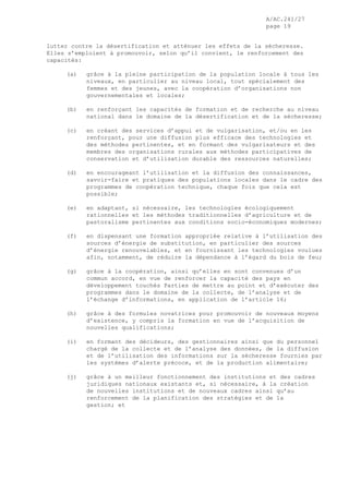 A/AC.241/27
page 19
lutter contre la désertification et atténuer les effets de la sécheresse.
Elles s’emploient à promouvoir, selon qu’il convient, le renforcement des
capacités:
(a) grâce à la pleine participation de la population locale à tous les
niveaux, en particulier au niveau local, tout spécialement des
femmes et des jeunes, avec la coopération d’organisations non
gouvernementales et locales;
(b) en renforçant les capacités de formation et de recherche au niveau
national dans le domaine de la désertification et de la sécheresse;
(c) en créant des services d’appui et de vulgarisation, et/ou en les
renforçant, pour une diffusion plus efficace des technologies et
des méthodes pertinentes, et en formant des vulgarisateurs et des
membres des organisations rurales aux méthodes participatives de
conservation et d’utilisation durable des ressources naturelles;
(d) en encourageant l’utilisation et la diffusion des connaissances,
savoir-faire et pratiques des populations locales dans le cadre des
programmes de coopération technique, chaque fois que cela est
possible;
(e) en adaptant, si nécessaire, les technologies écologiquement
rationnelles et les méthodes traditionnelles d’agriculture et de
pastoralisme pertinentes aux conditions socio-économiques modernes;
(f) en dispensant une formation appropriée relative à l’utilisation des
sources d’énergie de substitution, en particulier des sources
d’énergie renouvelables, et en fournissant les technologies voulues
afin, notamment, de réduire la dépendance à l’égard du bois de feu;
(g) grâce à la coopération, ainsi qu’elles en sont convenues d’un
commun accord, en vue de renforcer la capacité des pays en
développement touchés Parties de mettre au point et d’exécuter des
programmes dans le domaine de la collecte, de l’analyse et de
l’échange d’informations, en application de l’article 16;
(h) grâce à des formules novatrices pour promouvoir de nouveaux moyens
d’existence, y compris la formation en vue de l’acquisition de
nouvelles qualifications;
(i) en formant des décideurs, des gestionnaires ainsi que du personnel
chargé de la collecte et de l’analyse des données, de la diffusion
et de l’utilisation des informations sur la sécheresse fournies par
les systèmes d’alerte précoce, et de la production alimentaire;
(j) grâce à un meilleur fonctionnement des institutions et des cadres
juridiques nationaux existants et, si nécessaire, à la création
de nouvelles institutions et de nouveaux cadres ainsi qu’au
renforcement de la planification des stratégies et de la
gestion; et
 