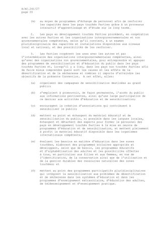 A/AC.241/27
page 20
(k) au moyen de programmes d’échange de personnel afin de renforcer
les capacités dans les pays touchés Parties grâce à un processus
interactif d’apprentissage et d’étude sur le long terme.
2. Les pays en développement touchés Parties procèdent, en coopération
avec les autres Parties et les organisations intergouvernementales et non
gouvernementales compétentes, selon qu’il convient, à un examen
pluridisciplinaire des capacités et installations disponibles aux niveaux
local et national, et des possibilités de les renforcer.
3. Les Parties coopèrent les unes avec les autres et par
l’intermédiaire des organisations intergouvernementales compétentes, ainsi
qu’avec des organisations non gouvernementales, pour entreprendre et appuyer
des programmes de sensibilisation et d’éducation du public dans les pays
touchés Parties et, lorsqu’il y a lieu, dans les pays non touchés Parties afin
de faire mieux comprendre quels sont les causes et les effets de la
désertification et de la sécheresse et combien il importe d’atteindre les
objectifs de la présente Convention. A cet effet, elles:
(a) organisent des campagnes de sensibilisation destinées au grand
public;
(b) s’emploient à promouvoir, de façon permanente, l’accès du public
aux informations pertinentes, ainsi qu’une large participation de
ce dernier aux activités d’éducation et de sensibilisation;
(c) encouragent la création d’associations qui contribuent à
sensibiliser le public;
(d) mettent au point et échangent du matériel éducatif et de
sensibilisation du public, si possible dans les langues locales,
échangent et détachent des experts pour former le personnel des
pays en développement touchés Parties à la mise en oeuvre de
programmes d’éducation et de sensibilisation, et mettent pleinement
à profit le matériel éducatif disponible dans les organismes
internationaux compétents;
(e) évaluent les besoins en matière d’éducation dans les zones
touchées, élaborent des programmes scolaires appropriés et
développent, selon que de besoin, les programmes éducatifs
et d’alphabétisation des adultes et les possibilités offertes
à tous, en particulier aux filles et aux femmes, en vue de
l’identification, de la conservation ainsi que de l’utilisation et
de la gestion durables des ressources naturelles des zones
touchées; et
(f) mettent au point des programmes participatifs pluridisciplinaires
qui intègrent la sensibilisation aux problèmes de désertification
et de sécheresse dans les systèmes d’éducation et dans les
programmes d’enseignement extrascolaire, d’éducation des adultes,
de téléenseignement et d’enseignement pratique.
 