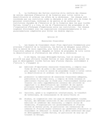 A/AC.241/27
page 21
4. La Conférence des Parties constitue et/ou renforce des réseaux
de centres régionaux d’éducation et de formation pour lutter contre la
désertification et atténuer les effets de la sécheresse. Ces réseaux sont
coordonnés par une institution créée ou désignée à cet effet afin de former du
personnel scientifique, technique et de gestion et de renforcer les
institutions chargées de l’éducation et de la formation dans les pays touchés
Parties, lorsqu’il y a lieu, en vue de l’harmonisation des programmes et de
l’organisation d’échanges d’expériences entre ces institutions. Ces réseaux
coopèrent étroitement avec les organisations intergouvernementales et non
gouvernementales compétentes pour éviter les doubles emplois.
Article 20
Ressources financières
1. Les moyens de financement étant d’une importance fondamentale pour
atteindre l’objectif de la Convention, les Parties ne ménagent aucun effort,
dans la mesure de leurs capacités, pour faire en sorte que des ressources
financières adéquates soient dégagées en faveur de programmes de lutte contre
la désertification et d’atténuation des effets de la sécheresse.
2. A cet égard, les pays développés Parties, tout en donnant la
priorité aux pays africains touchés Parties et sans négliger pour autant les
pays en développement touchés Parties dans d’autres régions, conformément à
l’article 7, s’engagent à:
(a) mobiliser d’importantes ressources financières, y compris sous
forme de dons et de prêts à des conditions concessionnelles,
pour appuyer la mise en oeuvre de programmes visant à lutter contre
la désertification et atténuer les effets de la sécheresse;
(b) promouvoir la mobilisation de ressources financières adéquates,
prévisibles et en temps voulu, y compris de fonds nouveaux et
additionnels fournis par le Fonds pour l’environnement mondial pour
financer les coûts supplémentaires convenus des activités se
rapportant à la désertification qui relèvent de ses quatre
principaux domaines d’action, conformément aux dispositions
pertinentes de l’instrument portant création dudit Fonds;
(c) faciliter, grâce à la coopération internationale, le transfert
de technologie, de connaissances et de savoir-faire; et
(d) étudier, en coopération avec les pays en développement touchés
Parties, des méthodes novatrices et des incitations possibles pour
mobiliser et acheminer des ressources, y compris celles de
fondations, d’organisations non gouvernementales et d’autres
entités du secteur privé, en particulier les conversions de
créances et d’autres moyens novateurs qui permettent d’accroître le
financement en réduisant la charge de la dette extérieure des pays
en développement touchés Parties, en particulier de ceux qui se
trouvent en Afrique.
 