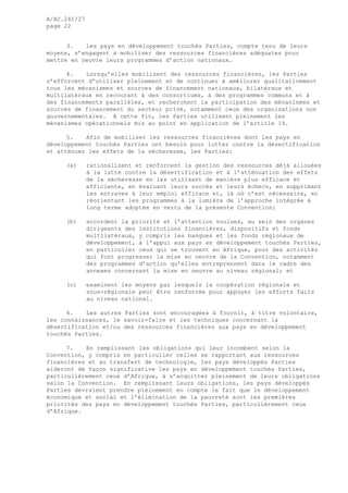 A/AC.241/27
page 22
3. Les pays en développement touchés Parties, compte tenu de leurs
moyens, s’engagent à mobiliser des ressources financières adéquates pour
mettre en oeuvre leurs programmes d’action nationaux.
4. Lorsqu’elles mobilisent des ressources financières, les Parties
s’efforcent d’utiliser pleinement et de continuer à améliorer qualitativement
tous les mécanismes et sources de financement nationaux, bilatéraux et
multilatéraux en recourant à des consortiums, à des programmes communs et à
des financements parallèles, et recherchent la participation des mécanismes et
sources de financement du secteur privé, notamment ceux des organisations non
gouvernementales. A cette fin, les Parties utilisent pleinement les
mécanismes opérationnels mis au point en application de l’article 14.
5. Afin de mobiliser les ressources financières dont les pays en
développement touchés Parties ont besoin pour lutter contre la désertification
et atténuer les effets de la sécheresse, les Parties:
(a) rationalisent et renforcent la gestion des ressources déjà allouées
à la lutte contre la désertification et à l’atténuation des effets
de la sécheresse en les utilisant de manière plus efficace et
efficiente, en évaluant leurs succès et leurs échecs, en supprimant
les entraves à leur emploi efficace et, là où c’est nécessaire, en
réorientant les programmes à la lumière de l’approche intégrée à
long terme adoptée en vertu de la présente Convention;
(b) accordent la priorité et l’attention voulues, au sein des organes
dirigeants des institutions financières, dispositifs et fonds
multilatéraux, y compris les banques et les fonds régionaux de
développement, à l’appui aux pays en développement touchés Parties,
en particulier ceux qui se trouvent en Afrique, pour des activités
qui font progresser la mise en oeuvre de la Convention, notamment
des programmes d’action qu’elles entreprennent dans le cadre des
annexes concernant la mise en oeuvre au niveau régional; et
(c) examinent les moyens par lesquels la coopération régionale et
sous-régionale peut être renforcée pour appuyer les efforts faits
au niveau national.
6. Les autres Parties sont encouragées à fournir, à titre volontaire,
les connaissances, le savoir-faire et les techniques concernant la
désertification et/ou des ressources financières aux pays en développement
touchés Parties.
7. En remplissant les obligations qui leur incombent selon la
Convention, y compris en particulier celles se rapportant aux ressources
financières et au transfert de technologie, les pays développés Parties
aideront de façon significative les pays en développement touchés Parties,
particulièrement ceux d’Afrique, à s’acquitter pleinement de leurs obligations
selon la Convention. En remplissant leurs obligations, les pays développés
Parties devraient prendre pleinement en compte le fait que le développement
économique et social et l’élimination de la pauvreté sont les premières
priorités des pays en développement touchés Parties, particulièrement ceux
d’Afrique.
 