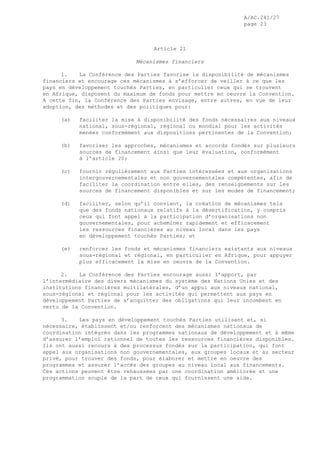 A/AC.241/27
page 23
Article 21
Mécanismes financiers
1. La Conférence des Parties favorise la disponibilité de mécanismes
financiers et encourage ces mécanismes à s’efforcer de veiller à ce que les
pays en développement touchés Parties, en particulier ceux qui se trouvent
en Afrique, disposent du maximum de fonds pour mettre en oeuvre la Convention.
A cette fin, la Conférence des Parties envisage, entre autres, en vue de leur
adoption, des méthodes et des politiques pour:
(a) faciliter la mise à disponibilité des fonds nécessaires aux niveaux
national, sous-régional, régional ou mondial pour les activités
menées conformément aux dispositions pertinentes de la Convention;
(b) favoriser les approches, mécanismes et accords fondés sur plusieurs
sources de financement ainsi que leur évaluation, conformément
à l’article 20;
(c) fournir régulièrement aux Parties intéressées et aux organisations
intergouvernementales et non gouvernementales compétentes, afin de
faciliter la coordination entre elles, des renseignements sur les
sources de financement disponibles et sur les modes de financement;
(d) faciliter, selon qu’il convient, la création de mécanismes tels
que des fonds nationaux relatifs à la désertification, y compris
ceux qui font appel à la participation d’organisations non
gouvernementales, pour acheminer rapidement et efficacement
les ressources financières au niveau local dans les pays
en développement touchés Parties; et
(e) renforcer les fonds et mécanismes financiers existants aux niveaux
sous-régional et régional, en particulier en Afrique, pour appuyer
plus efficacement la mise en oeuvre de la Convention.
2. La Conférence des Parties encourage aussi l’apport, par
l’intermédiaire des divers mécanismes du système des Nations Unies et des
institutions financières multilatérales, d’un appui aux niveaux national,
sous-régional et régional pour les activités qui permettent aux pays en
développement Parties de s’acquitter des obligations qui leur incombent en
vertu de la Convention.
3. Les pays en développement touchés Parties utilisent et, si
nécessaire, établissent et/ou renforcent des mécanismes nationaux de
coordination intégrés dans les programmes nationaux de développement et à même
d’assurer l’emploi rationnel de toutes les ressources financières disponibles.
Ils ont aussi recours à des processus fondés sur la participation, qui font
appel aux organisations non gouvernementales, aux groupes locaux et au secteur
privé, pour trouver des fonds, pour élaborer et mettre en oeuvre des
programmes et assurer l’accès des groupes au niveau local aux financements.
Ces actions peuvent être rehaussées par une coordination améliorée et une
programmation souple de la part de ceux qui fournissent une aide.
 
