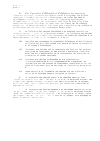 A/AC.241/27
page 24
4. Afin d’accroître l’efficacité et l’efficience des mécanismes
financiers existants, un mécanisme mondial chargé d’encourager les actions
conduisant à la mobilisation et à l’acheminement, au profit des pays en
développement touchés Parties, de ressources financières importantes,
notamment pour le transfert de technologie, sous forme de dons et/ou à des
conditions de faveur ou à d’autres conditions, est établi par la présente
Convention. Ce Mécanisme mondial fonctionne sous l’autorité et la conduite de
la Conférence des Parties et est responsable devant elle.
5. La Conférence des Parties identifie, à sa première session, une
organisation pour y installer le Mécanisme mondial. La Conférence des Parties
et l’organisation qu’elle a identifiée conviennent de modalités relatives à ce
Mécanisme mondial afin de veiller notamment à ce qu’il:
(a) identifie les programmes de coopération bilatéraux et multilatéraux
pertinents qui sont disponibles pour mettre en oeuvre la Convention
et en dresse l’inventaire;
(b) fournisse, aux Parties qui le demandent, des avis sur les méthodes
novatrices de financement et les sources d’assistance financière,
ainsi que sur l’amélioration de la coordination des activités de
coopération au niveau national;
(c) fournisse aux Parties intéressées et aux organisations
intergouvernementales et non gouvernementales compétentes des
informations sur les sources de financement disponibles et sur les
modes de financement afin de faciliter la coordination entre elles;
et
(d) fasse rapport à la Conférence des Parties sur ses activités à
partir de la deuxième session ordinaire de celle-ci.
6. La Conférence des Parties prend, à sa première session, avec
l’organisation qu’elle a identifiée pour y installer le Mécanisme mondial, des
dispositions appropriées pour les opérations administratives de ce dernier,
en faisant appel, dans la mesure du possible, aux ressources budgétaires et
humaines existantes.
7. La Conférence des Parties examine à sa troisième session ordinaire
les politiques, modalités de fonctionnement et activités du Mécanisme mondial
lequel est responsable envers elle en vertu du paragraphe 4, en tenant compte
des dispositions de l’article 7. Sur la base de cet examen, elle envisage et
prend les mesures appropriées.
 