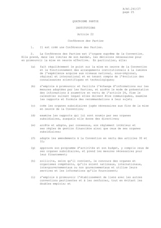A/AC.241/27
page 25
QUATRIEME PARTIE
INSTITUTIONS
Article 22
Conférence des Parties
1. Il est créé une Conférence des Parties.
2. La Conférence des Parties est l’organe suprême de la Convention.
Elle prend, dans les limites de son mandat, les décisions nécessaires pour
en promouvoir la mise en oeuvre effective. En particulier, elle:
(a) fait régulièrement le point sur la mise en oeuvre de la Convention
et le fonctionnement des arrangements institutionnels à la lumière
de l’expérience acquise aux niveaux national, sous-régional,
régional et international et en tenant compte de l’évolution des
connaissances scientifiques et technologiques;
(b) s’emploie à promouvoir et facilite l’échange d’informations sur les
mesures adoptées par les Parties, et arrête le mode de présentation
des informations à soumettre en vertu de l’article 26, fixe le
calendrier suivant lequel elles doivent être communiquées, examine
les rapports et formule des recommandations à leur sujet;
(c) crée les organes subsidiaires jugés nécessaires aux fins de la mise
en oeuvre de la Convention;
(d) examine les rapports qui lui sont soumis par ses organes
subsidiaires, auxquels elle donne des directives;
(e) arrête et adopte, par consensus, son règlement intérieur et
ses règles de gestion financière ainsi que ceux de ses organes
subsidiaires;
(f) adopte les amendements à la Convention en vertu des articles 30 et
31;
(g) approuve son programme d’activités et son budget, y compris ceux de
ses organes subsidiaires, et prend les mesures nécessaires pour
leur financement;
(h) sollicite, selon qu’il convient, le concours des organes et
organismes compétents, qu’ils soient nationaux, internationaux,
intergouvernementaux ou non gouvernementaux et utilise leurs
services et les informations qu’ils fournissent;
(i) s’emploie à promouvoir l’établissement de liens avec les autres
conventions pertinentes et à les renforcer, tout en évitant les
doubles emplois; et
 