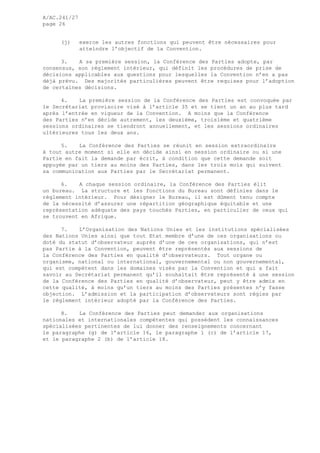 A/AC.241/27
page 26
(j) exerce les autres fonctions qui peuvent être nécessaires pour
atteindre l’objectif de la Convention.
3. A sa première session, la Conférence des Parties adopte, par
consensus, son règlement intérieur, qui définit les procédures de prise de
décisions applicables aux questions pour lesquelles la Convention n’en a pas
déjà prévu. Des majorités particulières peuvent être requises pour l’adoption
de certaines décisions.
4. La première session de la Conférence des Parties est convoquée par
le Secrétariat provisoire visé à l’article 35 et se tient un an au plus tard
après l’entrée en vigueur de la Convention. A moins que la Conférence
des Parties n’en décide autrement, les deuxième, troisième et quatrième
sessions ordinaires se tiendront annuellement, et les sessions ordinaires
ultérieures tous les deux ans.
5. La Conférence des Parties se réunit en session extraordinaire
à tout autre moment si elle en décide ainsi en session ordinaire ou si une
Partie en fait la demande par écrit, à condition que cette demande soit
appuyée par un tiers au moins des Parties, dans les trois mois qui suivent
sa communication aux Parties par le Secrétariat permanent.
6. A chaque session ordinaire, la Conférence des Parties élit
un bureau. La structure et les fonctions du Bureau sont définies dans le
règlement intérieur. Pour désigner le Bureau, il est dûment tenu compte
de la nécessité d’assurer une répartition géographique équitable et une
représentation adéquate des pays touchés Parties, en particulier de ceux qui
se trouvent en Afrique.
7. L’Organisation des Nations Unies et les institutions spécialisées
des Nations Unies ainsi que tout Etat membre d’une de ces organisations ou
doté du statut d’observateur auprès d’une de ces organisations, qui n’est
pas Partie à la Convention, peuvent être représentés aux sessions de
la Conférence des Parties en qualité d’observateurs. Tout organe ou
organisme, national ou international, gouvernemental ou non gouvernemental,
qui est compétent dans les domaines visés par la Convention et qui a fait
savoir au Secrétariat permanent qu’il souhaitait être représenté à une session
de la Conférence des Parties en qualité d’observateur, peut y être admis en
cette qualité, à moins qu’un tiers au moins des Parties présentes n’y fasse
objection. L’admission et la participation d’observateurs sont régies par
le règlement intérieur adopté par la Conférence des Parties.
8. La Conférence des Parties peut demander aux organisations
nationales et internationales compétentes qui possèdent les connaissances
spécialisées pertinentes de lui donner des renseignements concernant
le paragraphe (g) de l’article 16, le paragraphe 1 (c) de l’article 17,
et le paragraphe 2 (b) de l’article 18.
 