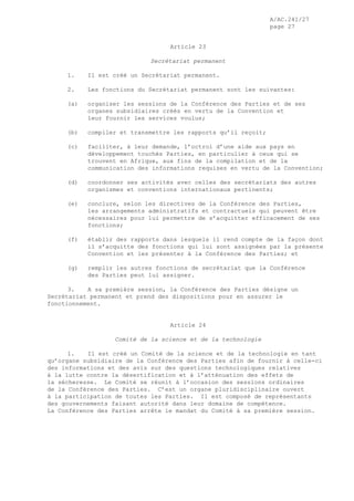 A/AC.241/27
page 27
Article 23
Secrétariat permanent
1. Il est créé un Secrétariat permanent.
2. Les fonctions du Secrétariat permanent sont les suivantes:
(a) organiser les sessions de la Conférence des Parties et de ses
organes subsidiaires créés en vertu de la Convention et
leur fournir les services voulus;
(b) compiler et transmettre les rapports qu’il reçoit;
(c) faciliter, à leur demande, l’octroi d’une aide aux pays en
développement touchés Parties, en particulier à ceux qui se
trouvent en Afrique, aux fins de la compilation et de la
communication des informations requises en vertu de la Convention;
(d) coordonner ses activités avec celles des secrétariats des autres
organismes et conventions internationaux pertinents;
(e) conclure, selon les directives de la Conférence des Parties,
les arrangements administratifs et contractuels qui peuvent être
nécessaires pour lui permettre de s’acquitter efficacement de ses
fonctions;
(f) établir des rapports dans lesquels il rend compte de la façon dont
il s’acquitte des fonctions qui lui sont assignées par la présente
Convention et les présenter à la Conférence des Parties; et
(g) remplir les autres fonctions de secrétariat que la Conférence
des Parties peut lui assigner.
3. A sa première session, la Conférence des Parties désigne un
Secrétariat permanent et prend des dispositions pour en assurer le
fonctionnement.
Article 24
Comité de la science et de la technologie
1. Il est créé un Comité de la science et de la technologie en tant
qu’organe subsidiaire de la Conférence des Parties afin de fournir à celle-ci
des informations et des avis sur des questions technologiques relatives
à la lutte contre la désertification et à l’atténuation des effets de
la sécheresse. Le Comité se réunit à l’occasion des sessions ordinaires
de la Conférence des Parties. C’est un organe pluridisciplinaire ouvert
à la participation de toutes les Parties. Il est composé de représentants
des gouvernements faisant autorité dans leur domaine de compétence.
La Conférence des Parties arrête le mandat du Comité à sa première session.
 