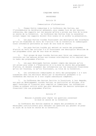 A/AC.241/27
page 29
CINQUIEME PARTIE
PROCEDURES
Article 26
Communication d’informations
1. Chaque Partie communique à la Conférence des Parties, par
l’intermédiaire du Secrétariat permanent, pour examen lors de ses sessions
ordinaires, des rapports sur les mesures qu’elle a prises aux fins de la mise
en oeuvre de la Convention. La Conférence des Parties fixe le calendrier
suivant lequel ces rapports doivent être soumis et en arrête la présentation.
2. Les pays Parties touchés fournissent une description des stratégies
qu’ils ont élaborées en vertu de l’article 5 de la Convention et communiquent
toute information pertinente au sujet de leur mise en oeuvre.
3. Les pays Parties touchés qui mettent en oeuvre des programmes
d’action en vertu des articles 9 à 15 fournissent une description détaillée de
ces programmes ainsi que de leur mise en oeuvre.
4. Tout groupe de pays touchés Parties peut faire une communication
conjointe sur les mesures prises aux niveaux sous-régional et/ou régional dans
le cadre des programmes d’action.
5. Les pays développés Parties rendent compte des mesures qu’ils
ont prises pour aider à l’élaboration et à la mise en oeuvre des programmes
d’action, et donnent notamment des informations sur les ressources financières
qu’ils ont fournies, ou qu’ils fournissent, au titre de la Convention.
6. Les informations communiquées en vertu des paragraphes 1 à 4 sont
transmises dans les meilleurs délais par le Secrétariat permanent à la
Conférence des Parties et à tout organe subsidiaire compétent.
7. La Conférence des Parties facilite la fourniture, à leur demande,
aux pays en développement touchés Parties, en particulier en Afrique, d’un
appui technique et financier pour compiler et communiquer les informations
visées au présent article ainsi que pour déterminer les besoins techniques et
financiers liés aux programmes d’action.
Article 27
Mesures à prendre pour régler les questions concernant
la mise en oeuvre de la Convention
La Conférence des Parties examine et adopte des procédures et des
mécanismes institutionnels pour résoudre les questions qui peuvent se poser
au sujet de la mise en oeuvre de la Convention.
 