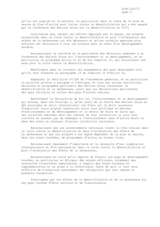 A/AC.241/27
page 3
qu’ils ont acquise en la matière, en particulier dans le cadre de la mise en
oeuvre du Plan d’action pour lutter contre la désertification qui a été adopté
par la Conférence des Nations Unies sur la désertification en 1977,
Conscientes que, malgré les efforts déployés par le passé, les progrès
enregistrés dans la lutte contre la désertification et pour l’atténuation des
effets de la sécheresse ont été décevants et qu’une nouvelle approche plus
efficace est nécessaire à tous les niveaux dans le cadre d’un développement
durable,
Reconnaissant la validité et la pertinence des décisions adoptées à la
Conférence des Nations Unies sur l’environnement et le développement, et en
particulier du programme Action 21 et de son chapitre 12, qui fournissent une
base pour la lutte contre la désertification,
Réaffirmant dans ce contexte les engagements des pays développés tels
qu’ils sont formulés au paragraphe 13 du chapitre 33 d’Action 21,
Rappelant la résolution 47/188 de l’Assemblée générale, et en particulier
la priorité qu’elle a assignée à l’Afrique, et tous les autres résolutions,
décisions et programmes pertinents des Nations Unies concernant la
désertification et la sécheresse, ainsi que les déclarations pertinentes
des pays africains et celles des pays d’autres régions,
Réaffirmant la Déclaration de Rio sur l’environnement et le développement
qui énonce, dans son Principe 2, qu’en vertu de la Charte des Nations Unies et
des principes du droit international les Etats ont le droit souverain
d’exploiter leurs propres ressources selon leur politique en matière
d’environnement et de développement et le devoir de faire en sorte que
les activités exercées dans les limites de leur juridiction ou sous leur
contrôle ne causent pas de dommages à l’environnement dans d’autres Etats ou
dans des zones ne relevant d’aucune juridiction nationale,
Reconnaissant que les gouvernements nationaux jouent un rôle crucial dans
la lutte contre la désertification et dans l’atténuation des effets de
la sécheresse et que les progrès à cet égard dépendent de la mise en oeuvre,
dans les zones touchées, de programmes d’action au niveau local,
Reconnaissant également l’importance et la nécessité d’une coopération
internationale et d’un partenariat dans la lutte contre la désertification et
pour l’atténuation des effets de la sécheresse,
Reconnaissant en outre qu’il importe de fournir aux pays en développement
touchés, en particulier en Afrique, des moyens efficaces, notamment des
ressources financières importantes, y compris des fonds nouveaux et
supplémentaires et un accès à la technologie, faute de quoi il leur sera
difficile de s’acquitter pleinement des obligations que leur impose la
présente Convention,
Préoccupées par les effets de la désertification et de la sécheresse sur
les pays touchés d’Asie centrale et de Transcaucasie,
 