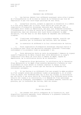 A/AC.241/27
page 30
Article 28
Règlement des différends
1. Les Parties règlent tout différend surgissant entre elles à propos
de l’interprétation ou de la mise en oeuvre de la Convention par voie de
négociation ou par tout autre moyen pacifique de leur choix.
2. Lorsqu’elle ratifie, accepte ou approuve la Convention ou y adhère
ou à tout autre moment par la suite, toute Partie qui n’est pas une
organisation d’intégration économique régionale peut déclarer, dans un
instrument écrit soumis au dépositaire, que pour tout différend concernant
l’interprétation ou la mise en oeuvre de la Convention, elle reconnaît comme
obligatoires, dans ses relations avec toute Partie acceptant la même
obligation, l’un des deux ou les deux moyens de règlement des différends
ci-après:
(a) l’arbitrage conformément à la procédure adoptée, aussitôt que
possible, par la Conférence des Parties, dans une annexe;
(b) la soumission du différend à la Cour internationale de Justice.
3. Toute organisation d’intégration économique régionale Partie à
la Convention peut faire une déclaration analogue concernant l’arbitrage,
conformément à la procédure visée au paragraphe 2 (a).
4. Toute déclaration faite en vertu du paragraphe 2 demeure en vigueur
jusqu’à l’expiration du délai stipulé dans cette déclaration ou jusqu’à
l’expiration d’un délai de trois mois à compter du dépôt, auprès du
dépositaire, de la notification écrite de sa révocation.
5. L’expiration d’une déclaration, la notification de la révocation
d’une déclaration ou le dépôt d’une nouvelle déclaration n’affecte en rien
la procédure en cours devant un tribunal arbitral ou devant la Cour
internationale de Justice, à moins que les Parties au différend n’en
conviennent autrement.
6. Si les Parties à un différend n’ont pas accepté la même procédure
ou n’ont accepté aucune des procédures visées au paragraphe 2, et si elles
n’ont pu régler leur différend dans les 12 mois qui suivent la notification
par une Partie à une autre Partie de l’existence d’un différend entre elles,
celui-ci est soumis à la conciliation, à la demande de l’une quelconque
des Parties au différend, conformément à la procédure adoptée, aussitôt que
possible, par la Conférence des Parties, dans une annexe.
Article 29
Statut des annexes
1. Les annexes font partie intégrante de la Convention et, sauf
disposition contraire expresse, toute référence à la présente Convention
renvoie également à ses annexes.
 