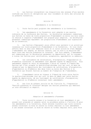 A/AC.241/27
page 31
2. Les Parties interprètent les dispositions des annexes d’une manière
conforme aux droits et obligations qui leur incombent en vertu des articles de
la présente Convention.
Article 30
Amendements à la Convention
1. Toute Partie peut proposer des amendements à la Convention.
2. Les amendements à la Convention sont adoptés à une session
ordinaire de la Conférence des Parties. Le Secrétariat permanent communique
aux Parties le texte de toute proposition d’amendement au moins six mois avant
la réunion à laquelle l’amendement est proposé pour adoption. Le Secrétariat
permanent communique également les propositions d’amendement aux signataires
de la Convention.
3. Les Parties n’épargnent aucun effort pour parvenir à un accord par
consensus sur toute proposition d’amendement à la Convention. Si tous leurs
efforts dans ce sens sont demeurés vains et si aucun accord ne s’est dégagé,
l’amendement est adopté, en dernier ressort, par un vote à la majorité des
deux tiers des Parties présentes et votantes. Une fois adopté, l’amendement
est communiqué par le Secrétariat permanent au dépositaire, qui le transmet
à toutes les Parties pour ratification, acceptation, approbation ou adhésion.
4. Les instruments de ratification, d’acceptation, d’approbation ou
d’adhésion concernant un amendement sont déposés auprès du dépositaire. Tout
amendement adopté en vertu du paragraphe 3 entre en vigueur à l’égard des
Parties qui l’ont accepté le quatre-vingt-dixième jour qui suit la date de
réception par le dépositaire des instruments de ratification, d’acceptation,
d’approbation ou d’adhésion des deux tiers au moins des Parties à la
Convention qui étaient Parties au moment de l’adoption de l’amendement.
5. L’amendement entre en vigueur à l’égard de toute autre Partie
le quatre-vingt-dixième jour qui suit la date du dépôt par cette Partie,
auprès du dépositaire, de son instrument de ratification, d’acceptation,
d’approbation ou d’adhésion concernant ledit amendement.
6. Aux fins du présent article et de l’article 31, l’expression
"Parties présentes et votantes" désigne les Parties présentes qui émettent
un vote affirmatif ou négatif.
Article 31
Adoption et amendements d’annexes
1. Toute nouvelle annexe à la Convention et tout amendement à une
annexe sont proposés et adoptés selon la procédure prévue à l’article 30 pour
les amendements à la Convention, étant entendu toutefois que toute nouvelle
annexe concernant la mise en oeuvre au niveau régional ou tout amendement
à une annexe concernant la mise en oeuvre au niveau régional doit, pour être
 