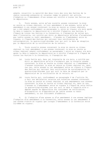 A/AC.241/27
page 32
adopté, recueillir la majorité des deux tiers des voix des Parties de la
région concernée présentes et votantes comme le prévoit cet article.
L’adoption ou l’amendement d’une annexe est notifié à toutes les Parties par
le dépositaire.
2. Toute annexe, autre qu’une nouvelle annexe concernant la mise
en oeuvre au niveau régional, ou tout amendement à une annexe, autre qu’un
amendement à une annexe concernant la mise en oeuvre au niveau régional,
qui a été adopté conformément au paragraphe 1, entre en vigueur six mois après
la date à laquelle le dépositaire en a notifié l’adoption aux Parties, à
l’égard de toutes les Parties à la Convention, à l’exception de celles qui,
dans l’intervalle, ont notifié par écrit au dépositaire qu’elles n’acceptaient
pas ladite annexe ou ledit amendement. L’annexe ou l’amendement entre en
vigueur, à l’égard des Parties qui retirent leur notification de
non-acceptation, le quatre-vingt-dixième jour qui suit la date de réception
par le dépositaire de la notification de ce retrait.
3. Toute nouvelle annexe concernant la mise en oeuvre au niveau
régional ou tout amendement à une annexe concernant la mise en oeuvre au
niveau régional adopté conformément au paragraphe 1 entre en vigueur six mois
après la date à laquelle le dépositaire en a notifié l’adoption à l’égard de
toutes les Parties à la Convention, à l’exception de:
(a) toute Partie qui, dans cet intervalle de six mois, a notifié par
écrit au dépositaire qu’elle n’acceptait pas la nouvelle annexe
concernant la mise en oeuvre au niveau régional ou l’amendement à
l’annexe concernant la mise en oeuvre au niveau régional et, dans
ces cas, cette annexe ou cet amendement entre en vigueur à l’égard
des Parties qui retirent leur notification de non-acceptation le
quatre-vingt-dixième jour qui suit la date de réception par le
dépositaire de la notification de ce retrait; et
(b) toute Partie qui, conformément au paragraphe 4 de l’article 34,
a fait une déclaration relative aux nouvelles annexes concernant
la mise en oeuvre au niveau régional ou aux amendements aux annexes
concernant la mise en oeuvre au niveau régional et, dans ce cas,
l’annexe ou l’amendement entre en vigueur à l’égard de cette Partie
le quatre-vingt-dixième jour qui suit la date à laquelle elle a
déposé auprès du dépositaire son instrument de ratification,
d’acceptation ou d’approbation de ladite annexe ou dudit
amendement, ou son instrument d’adhésion.
4. Si l’adoption d’une annexe ou d’un amendement à une annexe implique
l’adoption d’un amendement à la Convention, cette annexe ou cet amendement à
une annexe n’entre en vigueur que lorsque l’amendement à la Convention entre
lui-même en vigueur.
 