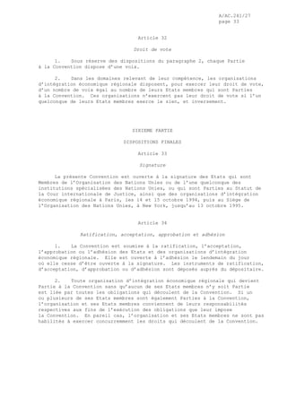 A/AC.241/27
page 33
Article 32
Droit de vote
1. Sous réserve des dispositions du paragraphe 2, chaque Partie
à la Convention dispose d’une voix.
2. Dans les domaines relevant de leur compétence, les organisations
d’intégration économique régionale disposent, pour exercer leur droit de vote,
d’un nombre de voix égal au nombre de leurs Etats membres qui sont Parties
à la Convention. Ces organisations n’exercent pas leur droit de vote si l’un
quelconque de leurs Etats membres exerce le sien, et inversement.
SIXIEME PARTIE
DISPOSITIONS FINALES
Article 33
Signature
La présente Convention est ouverte à la signature des Etats qui sont
Membres de l’Organisation des Nations Unies ou de l’une quelconque des
institutions spécialisées des Nations Unies, ou qui sont Parties au Statut de
la Cour internationale de Justice, ainsi que des organisations d’intégration
économique régionale à Paris, les 14 et 15 octobre 1994, puis au Siège de
l’Organisation des Nations Unies, à New York, jusqu’au 13 octobre 1995.
Article 34
Ratification, acceptation, approbation et adhésion
1. La Convention est soumise à la ratification, l’acceptation,
l’approbation ou l’adhésion des Etats et des organisations d’intégration
économique régionale. Elle est ouverte à l’adhésion le lendemain du jour
où elle cesse d’être ouverte à la signature. Les instruments de ratification,
d’acceptation, d’approbation ou d’adhésion sont déposés auprès du dépositaire.
2. Toute organisation d’intégration économique régionale qui devient
Partie à la Convention sans qu’aucun de ses Etats membres n’y soit Partie
est liée par toutes les obligations qui découlent de la Convention. Si un
ou plusieurs de ses Etats membres sont également Parties à la Convention,
l’organisation et ses Etats membres conviennent de leurs responsabilités
respectives aux fins de l’exécution des obligations que leur impose
la Convention. En pareil cas, l’organisation et ses Etats membres ne sont pas
habilités à exercer concurremment les droits qui découlent de la Convention.
 