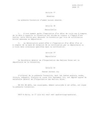 A/AC.241/27
page 35
Article 37
Réserves
La présente Convention n’admet aucune réserve.
Article 38
Dénonciation
1. A tout moment après l’expiration d’un délai de trois ans à compter
de la date à laquelle la Convention est entrée en vigueur à l’égard d’une
Partie, cette Partie peut dénoncer la Convention par voie de notification
écrite adressée au dépositaire.
2. La dénonciation prend effet à l’expiration d’un délai d’un an
à compter de la date de réception de sa notification par le dépositaire ou
à toute date ultérieure spécifiée dans la notification.
Article 39
Dépositaire
Le Secrétaire général de l’Organisation des Nations Unies est le
dépositaire de la Convention.
Article 40
Textes faisant foi
L’original de la présente Convention, dont les textes anglais, arabe,
chinois, espagnol, français et russe font également foi, est déposé auprès du
Secrétaire général de l’Organisation des Nations Unies.
EN FOI DE QUOI, les soussignés, dûment autorisés à cet effet, ont signé
la présente Convention.
FAIT A Paris, le 17 juin mil neuf cent quatre-vingt-quatorze.
 