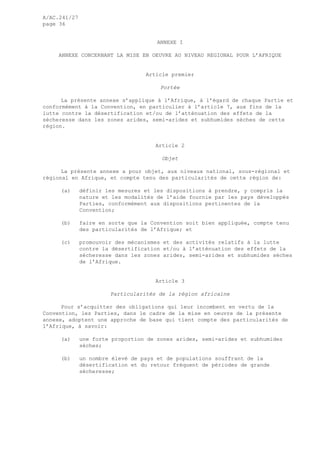 A/AC.241/27
page 36
ANNEXE I
ANNEXE CONCERNANT LA MISE EN OEUVRE AU NIVEAU REGIONAL POUR L’AFRIQUE
Article premier
Portée
La présente annexe s’applique à l’Afrique, à l’égard de chaque Partie et
conformément à la Convention, en particulier à l’article 7, aux fins de la
lutte contre la désertification et/ou de l’atténuation des effets de la
sécheresse dans les zones arides, semi-arides et subhumides sèches de cette
région.
Article 2
Objet
La présente annexe a pour objet, aux niveaux national, sous-régional et
régional en Afrique, et compte tenu des particularités de cette région de:
(a) définir les mesures et les dispositions à prendre, y compris la
nature et les modalités de l’aide fournie par les pays développés
Parties, conformément aux dispositions pertinentes de la
Convention;
(b) faire en sorte que la Convention soit bien appliquée, compte tenu
des particularités de l’Afrique; et
(c) promouvoir des mécanismes et des activités relatifs à la lutte
contre la désertification et/ou à l’atténuation des effets de la
sécheresse dans les zones arides, semi-arides et subhumides sèches
de l’Afrique.
Article 3
Particularités de la région africaine
Pour s’acquitter des obligations qui leur incombent en vertu de la
Convention, les Parties, dans le cadre de la mise en oeuvre de la présente
annexe, adoptent une approche de base qui tient compte des particularités de
l’Afrique, à savoir:
(a) une forte proportion de zones arides, semi-arides et subhumides
sèches;
(b) un nombre élevé de pays et de populations souffrant de la
désertification et du retour fréquent de périodes de grande
sécheresse;
 