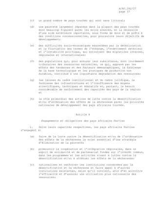 A/AC.241/27
page 37
(c) un grand nombre de pays touchés qui sont sans littoral;
(d) une pauvreté largement répandue dans la plupart des pays touchés
dont beaucoup figurent parmi les moins avancés, et la nécessité
d’une aide extérieure importante, sous forme de dons et de prêts à
des conditions concessionnelles, pour poursuivre leurs objectifs de
développement;
(e) des difficultés socio-économiques exacerbées par la détérioration
et la fluctuation des termes de l’échange, l’endettement extérieur
et l’instabilité politique, qui entraînent des migrations internes,
régionales et internationales;
(f) des populations qui, pour assurer leur subsistance, sont lourdement
tributaires des ressources naturelles, ce qui, aggravé par les
effets des tendances et des facteurs démographiques, la faiblesse
de la base technologique et les pratiques de production non
durables, contribue à une inquiétante dégradation des ressources;
(g) les lacunes du cadre institutionnel et du cadre juridique, la
faiblesse des infrastructures et l’insuffisance des moyens
scientifiques, techniques et éducatifs et, partant, le besoin
considérable de renforcement des capacités des pays de la région;
et
(h) le rôle primordial des actions de lutte contre la désertification
et/ou d’atténuation des effets de la sécheresse parmi les priorités
nationales de développement des pays africains touchés.
Article 4
Engagements et obligations des pays africains Parties
1. Selon leurs capacités respectives, les pays africains Parties
s’engagent à:
(a) faire de la lutte contre la désertification et/ou de l’atténuation
des effets de la sécheresse le volet essentiel d’une stratégie
d’élimination de la pauvreté;
(b) promouvoir la coopération et l’intégration régionales, dans un
esprit de solidarité et de partenariat fondés sur l’intérêt commun,
dans les programmes et les activités visant à lutter contre la
désertification et/ou à atténuer les effets de la sécheresse;
(c) rationaliser et renforcer les institutions concernées par la
désertification et la sécheresse et faire appel à d’autres
institutions existantes, selon qu’il convient, afin d’en accroître
l’efficacité et d’assurer une utilisation plus rationnelle des
ressources;
 