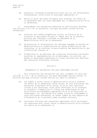 A/AC.241/27
page 38
(d) promouvoir l’échange d’informations entre eux sur les technologies,
connaissances, savoir-faire et pratiques appropriés; et
(e) mettre au point des plans d’urgence pour atténuer les effets de
la sécheresse dans les zones dégradées par la désertification et/ou
la sécheresse.
2. Conformément aux obligations générales et particulières énoncées
aux articles 4 et 5 de la Convention, les pays africains touchés Parties
s’efforcent:
(a) d’allouer les crédits budgétaires voulus, en fonction de la
situation et des moyens du pays et compte tenu de la nouvelle
priorité que l’Afrique a accordée au phénomène de la
désertification et/ou de la sécheresse;
(b) de poursuivre et d’intensifier les réformes engagées en matière de
décentralisation et d’amélioration du régime d’exploitation des
ressources, et de renforcer la participation des populations et des
collectivités locales; et
(c) d’identifier et de mobiliser des ressources financières nationales
nouvelles et supplémentaires et de développer, en priorité, les
moyens et mécanismes disponibles au niveau national pour mobiliser
des ressources financières internes.
Article 5
Engagements et obligations des pays développés Parties
1. Pour s’acquitter des obligations qui leur incombent en vertu des
articles 4, 6 et 7 de la Convention, les pays développés Parties donnent la
priorité aux pays africains touchés Parties et, dans ce contexte:
(a) les aident à lutter contre la désertification et/ou à atténuer
les effets de la sécheresse, entre autres, en leur fournissant des
ressources financières et/ou autres, et/ou en leur facilitant
l’accès à ces ressources, ainsi qu’en favorisant et en finançant
le transfert, l’adaptation et l’accès aux technologies et aux
savoir-faire écologiquement appropriés et/ou en en facilitant le
financement, tel que décidé d’un commun accord et conformément à
leurs politiques nationales, en tenant compte de leur adoption de
l’élimination de la pauvreté comme stratégie centrale;
(b) continuent d’allouer des ressources importantes et/ou accroissent
les ressources pour lutter contre la désertification et/ou atténuer
les effets de la sécheresse; et
 