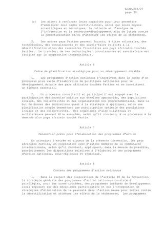 A/AC.241/27
page 39
(c) les aident à renforcer leurs capacités pour leur permettre
d’améliorer leur cadre institutionnel, ainsi que leurs moyens
scientifiques et techniques, la collecte et l’analyse de
l’information et la recherche-développement afin de lutter contre
la désertification et/ou d’atténuer les effets de la sécheresse.
2. Les autres pays Parties peuvent fournir, à titre volontaire, des
technologies, des connaissances et des savoir-faire relatifs à la
désertification et/ou des ressources financières aux pays africains touchés
Parties. Le transfert de ces technologies, connaissances et savoir-faire est
facilité par la coopération internationale.
Article 6
Cadre de planification stratégique pour un développement durable
1. Les programmes d’action nationaux s’inscrivent dans le cadre d’un
processus plus vaste d’élaboration de politiques nationales pour le
développement durable des pays africains touchés Parties et en constituent
un élément essentiel.
2. Un processus consultatif et participatif est engagé avec la
participation des pouvoirs publics aux échelons appropriés, des populations
locales, des collectivités et des organisations non gouvernementales, dans le
but de donner des indications quant à la stratégie à appliquer, selon une
planification souple permettant une participation optimale des populations
locales et des collectivités. Des organismes d’aide bilatéraux et
multilatéraux peuvent être associés, selon qu’il convient, à ce processus à la
demande d’un pays africain touché Partie.
Article 7
Calendrier prévu pour l’élaboration des programmes d’action
En attendant l’entrée en vigueur de la présente Convention, les pays
africains Parties, en coopération avec d’autres membres de la communauté
internationale, selon qu’il convient, appliquent, dans la mesure du possible,
provisoirement les dispositions relatives à l’élaboration des programmes
d’action nationaux, sous-régionaux et régionaux.
Article 8
Contenu des programmes d’action nationaux
1. Dans le respect des dispositions de l’article 10 de la Convention,
la stratégie générale des programmes d’action nationaux consiste à
privilégier, pour les zones touchées, des programmes intégrés de développement
local reposant sur des mécanismes participatifs et sur l’intégration de
stratégies d’élimination de la pauvreté dans l’action menée pour lutter contre
la désertification et atténuer les effets de la sécheresse. Les programmes
 