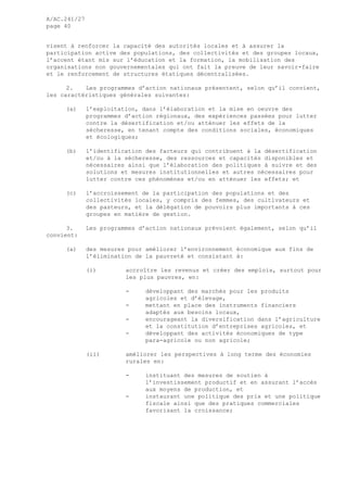 A/AC.241/27
page 40
visent à renforcer la capacité des autorités locales et à assurer la
participation active des populations, des collectivités et des groupes locaux,
l’accent étant mis sur l’éducation et la formation, la mobilisation des
organisations non gouvernementales qui ont fait la preuve de leur savoir-faire
et le renforcement de structures étatiques décentralisées.
2. Les programmes d’action nationaux présentent, selon qu’il convient,
les caractéristiques générales suivantes:
(a) l’exploitation, dans l’élaboration et la mise en oeuvre des
programmes d’action régionaux, des expériences passées pour lutter
contre la désertification et/ou atténuer les effets de la
sécheresse, en tenant compte des conditions sociales, économiques
et écologiques;
(b) l’identification des facteurs qui contribuent à la désertification
et/ou à la sécheresse, des ressources et capacités disponibles et
nécessaires ainsi que l’élaboration des politiques à suivre et des
solutions et mesures institutionnelles et autres nécessaires pour
lutter contre ces phénomènes et/ou en atténuer les effets; et
(c) l’accroissement de la participation des populations et des
collectivités locales, y compris des femmes, des cultivateurs et
des pasteurs, et la délégation de pouvoirs plus importants à ces
groupes en matière de gestion.
3. Les programmes d’action nationaux prévoient également, selon qu’il
convient:
(a) des mesures pour améliorer l’environnement économique aux fins de
l’élimination de la pauvreté et consistant à:
(i) accroître les revenus et créer des emplois, surtout pour
les plus pauvres, en:
- développant des marchés pour les produits
agricoles et d’élevage,
- mettant en place des instruments financiers
adaptés aux besoins locaux,
- encourageant la diversification dans l’agriculture
et la constitution d’entreprises agricoles, et
- développant des activités économiques de type
para-agricole ou non agricole;
(ii) améliorer les perspectives à long terme des économies
rurales en:
- instituant des mesures de soutien à
l’investissement productif et en assurant l’accès
aux moyens de production, et
- instaurant une politique des prix et une politique
fiscale ainsi que des pratiques commerciales
favorisant la croissance;
 