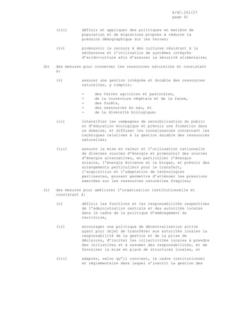 A/AC.241/27
page 41
(iii) définir et appliquer des politiques en matière de
population et de migrations propres à réduire la
pression démographique sur les terres;
(iv) promouvoir le recours à des cultures résistant à la
sécheresse et l’utilisation de systèmes intégrés
d’arido-culture afin d’assurer la sécurité alimentaire;
(b) des mesures pour conserver les ressources naturelles et consistant
à:
(i) assurer une gestion intégrée et durable des ressources
naturelles, y compris:
- des terres agricoles et pastorales,
- de la couverture végétale et de la faune,
- des forêts,
- des ressources en eau, et
- de la diversité biologique;
(ii) intensifier les campagnes de sensibilisation du public
et d’éducation écologique et prévoir une formation dans
ce domaine, et diffuser les connaissances concernant les
techniques relatives à la gestion durable des ressources
naturelles;
(iii) assurer la mise en valeur et l’utilisation rationnelle
de diverses sources d’énergie et promouvoir des sources
d’énergie alternatives, en particulier l’énergie
solaire, l’énergie éolienne et le biogaz, et prévoir des
arrangements particuliers pour le transfert,
l’acquisition et l’adaptation de technologies
pertinentes, pouvant permettre d’atténuer les pressions
exercées sur les ressources naturelles fragiles;
(c) des mesures pour améliorer l’organisation institutionnelle et
consistant à:
(i) définir les fonctions et les responsabilités respectives
de l’administration centrale et des autorités locales
dans le cadre de la politique d’aménagement du
territoire,
(ii) encourager une politique de décentralisation active
ayant pour objet de transférer aux autorités locales la
responsabilité de la gestion et de la prise de
décisions, d’inciter les collectivités locales à prendre
des initiatives et à assumer des responsabilités, et de
favoriser la mise en place de structures locales, et
(iii) adapter, selon qu’il convient, le cadre institutionnel
et réglementaire dans lequel s’inscrit la gestion des
 