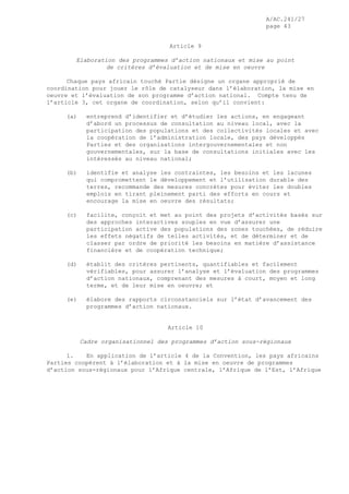 A/AC.241/27
page 43
Article 9
Elaboration des programmes d’action nationaux et mise au point
de critères d’évaluation et de mise en oeuvre
Chaque pays africain touché Partie désigne un organe approprié de
coordination pour jouer le rôle de catalyseur dans l’élaboration, la mise en
oeuvre et l’évaluation de son programme d’action national. Compte tenu de
l’article 3, cet organe de coordination, selon qu’il convient:
(a) entreprend d’identifier et d’étudier les actions, en engageant
d’abord un processus de consultation au niveau local, avec la
participation des populations et des collectivités locales et avec
la coopération de l’administration locale, des pays développés
Parties et des organisations intergouvernementales et non
gouvernementales, sur la base de consultations initiales avec les
intéressés au niveau national;
(b) identifie et analyse les contraintes, les besoins et les lacunes
qui compromettent le développement et l’utilisation durable des
terres, recommande des mesures concrètes pour éviter les doubles
emplois en tirant pleinement parti des efforts en cours et
encourage la mise en oeuvre des résultats;
(c) facilite, conçoit et met au point des projets d’activités basés sur
des approches interactives souples en vue d’assurer une
participation active des populations des zones touchées, de réduire
les effets négatifs de telles activités, et de déterminer et de
classer par ordre de priorité les besoins en matière d’assistance
financière et de coopération technique;
(d) établit des critères pertinents, quantifiables et facilement
vérifiables, pour assurer l’analyse et l’évaluation des programmes
d’action nationaux, comprenant des mesures à court, moyen et long
terme, et de leur mise en oeuvre; et
(e) élabore des rapports circonstanciels sur l’état d’avancement des
programmes d’action nationaux.
Article 10
Cadre organisationnel des programmes d’action sous-régionaux
1. En application de l’article 4 de la Convention, les pays africains
Parties coopèrent à l’élaboration et à la mise en oeuvre de programmes
d’action sous-régionaux pour l’Afrique centrale, l’Afrique de l’Est, l’Afrique
 