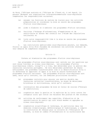 A/AC.241/27
page 44
du Nord, l’Afrique australe et l’Afrique de l’Ouest et, à cet égard, ils
peuvent déléguer aux organisations intergouvernementales sous-régionales
compétentes les responsabilités suivantes:
(a) assumer les fonctions de centres de liaison pour les activités
préparatoires et coordonner la mise en oeuvre des programmes
d’action sous-régionaux;
(b) aider à élaborer et à exécuter les programmes d’action nationaux;
(c) faciliter l’échange d’informations, d’expériences et de
savoir-faire et donner des conseils sur l’étude des législations
nationales; et
(d) toute autre responsabilité liée à la mise en oeuvre des programmes
d’action sous-régionaux.
2. Les institutions spécialisées sous-régionales peuvent, sur demande,
fournir un appui et/ou être chargées de coordonner les activités relevant de
leur domaine de compétence respectif.
Article 11
Contenu et élaboration des programmes d’action sous-régionaux
Les programmes d’action sous-régionaux sont centrés sur les questions qui
sont mieux traitées au niveau sous-régional. Les programmes d’action
sous-régionaux créent, lorsqu’il y a lieu, des mécanismes pour la gestion des
ressources naturelles partagées. De tels mécanismes permettent de régler
efficacement les problèmes transfrontières liés à la désertification et/ou à
la sécheresse et apportent un appui à la mise en oeuvre harmonieuse des
programmes d’action nationaux. Les programmes d’action sous-régionaux sont
axés, selon qu’il convient, sur les domaines prioritaires suivants:
(a) programmes conjoints pour assurer une gestion durable des
ressources naturelles transfrontières, au moyen de mécanismes
bilatéraux et multilatéraux, selon qu’il convient;
(b) coordination des programmes de mise en valeur de sources d’énergie
de substitution;
(c) coopération dans la gestion et la maîtrise de la lutte contre les
ravageurs ainsi que contre les maladies des plantes et des animaux;
(d) activités de renforcement des capacités, d’éducation et de
sensibilisation du public qui sont mieux menées ou appuyées au
niveau sous-régional;
(e) coopération scientifique et technique, en particulier dans les
domaines climatologique, météorologique et hydrologique, y compris
la constitution de réseaux pour la collecte et l’évaluation de
données, la mise en commun d’informations et la surveillance des
 